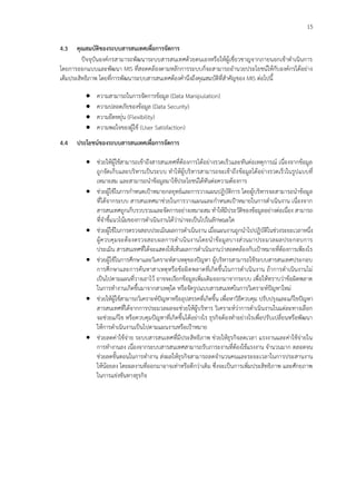 15
4.3 คุณสมบัติของระบบสารสนเทศเพื่อการจัดการ
ปัจจุบันองค์กรสามารถพัฒนาระบบสารสนเทศด้วยตนเองหรือให้ผู้เชี่ยวชาญจากภายนอกเข้าดาเนินการ
โดยการออกแบบและพัฒนา MIS ที่สอดคล้องตามหลักการระบบก็จะสามารถอานวยประโยชน์ให้กับองค์กรได้อย่าง
เต็มประสิทธิภาพ โดยที่การพัฒนาระบบสารสนเทศต้องคานึงถึงคุณสมบัติที่สาคัญของ MIS ต่อไปนี้
 ความสามารถในการจัดการข้อมูล (Data Manipulation)
 ความปลอดภัยของข้อมูล (Data Security)
 ความยืดหยุ่น (Flexibility)
 ความพอใจของผู้ใช้ (User Satisfaction)
4.4 ประโยชน์ของระบบสารสนเทศเพื่อการจัดการ
 ช่วยให้ผู้ใช้สามารถเข้าถึงสารสนเทศที่ต้องการได้อย่างรวดเร็วและทันต่อเหตุการณ์ เนื่องจากข้อมูล
ถูกจัดเก็บและบริหารเป็นระบบ ทาให้ผู้บริหารสามารถจะเข้าถึงข้อมูลได้อย่างรวดเร็วในรูปแบบที่
เหมาะสม และสามารถนาข้อมูลมาใช้ประโยชน์ได้ทันต่อความต้องการ
 ช่วยผู้ใช้ในการกาหนดเป้าหมายกลยุทธ์และการวางแผนปฏิบัติการ โดยผู้บริหารจะสามารถนาข้อมูล
ที่ได้จากระบบ สารสนเทศมาช่วยในการวางแผนและกาหนดเป้าหมายในการดาเนินงาน เนื่องจาก
สารสนเทศถูกเก็บรวบรวมและจัดการอย่างเหมาะสม ทาให้มีประวัติของข้อมูลอย่างต่อเนื่อง สามารถ
ที่จาชี้แนวโน้มของการดาเนินงานได้ว่าน่าจะเป็นไปในลักษณะใด
 ช่วยผู้ใช้ในการตรวจสอบประเมินผลการดาเนินงาน เมื่อแผนงานถูกนาไปปฏิบัติในช่วงระยะเวลาหนึ่ง
ผู้ควบคุมจะต้องตรวจสอบผลการดาเนินงานโดยนาข้อมูลบางส่วนมาประมวลผลประกอบการ
ประเมิน สารสนเทศที่ได้จะแสดงให้เห็นผลการดาเนินงานว่าสอดคล้องกับเป้าหมายที่ต้องการเพียงไร
 ช่วยผู้ใช้ในการศึกษาและวิเคราะห์สาเหตุของปัญหา ผู้บริหารสามารถใช้ระบบสารสนเทศประกอบ
การศึกษาและการค้นหาสาเหตุหรือข้อผิดพลาดที่เกิดขึ้นในการดาเนินงาน ถ้าการดาเนินงานไม่
เป็นไปตามแผนที่วางเอาไว้ อาจจะเรียกข้อมูลเพิ่มเติมออกมาจากระบบ เพื่อให้ทราบว่าข้อผิดพลาด
ในการทางานเกิดขึ้นมาจากสาเหตุใด หรือจัดรูปแบบสารสนเทศในการวิเคราะห์ปัญหาใหม่
 ช่วยให้ผู้ใช้สามารถวิเคราะห์ปัญหาหรืออุปสรรคที่เกิดขึ้น เพื่อหาวิธีควบคุม ปรับปรุงและแก้ไขปัญหา
สารสนเทศที่ได้จากการประมวลผลจะช่วยให้ผู้บริหาร วิเคราะห์ว่าการดาเนินงานในแต่ละทางเลือก
จะช่วยแก้ไข หรือควบคุมปัญหาที่เกิดขึ้นได้อย่างไร ธุรกิจต้องทาอย่างไรเพื่อปรับเปลี่ยนหรือพัฒนา
ให้การดาเนินงานเป็นไปตามแผนงานหรือเป้าหมาย
 ช่วยลดค่าใช้จ่าย ระบบสารสนเทศที่มีประสิทธิภาพ ช่วยให้ธุรกิจลดเวลา แรงงานและค่าใช้จ่ายใน
การทางานลง เนื่องจากระบบสารสนเทศสามารถรับภาระงานที่ต้องใช้แรงงาน จานวนมาก ตลอดจน
ช่วยลดขั้นตอนในการทางาน ส่งผลให้ธุรกิจสามารถลดจานวนคนและระยะเวลาในการประสานงาน
ให้น้อยลง โดยผลงานที่ออกมาอาจเท่าหรือดีกว่าเดิม ซึ่งจะเป็นการเพิ่มประสิทธิภาพ และศักยภาพ
ในการแข่งขันทางธุรกิจ
 