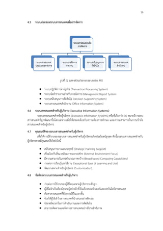 16
4.5 ระบบย่อยของระบบสารสนเทศเพื่อการจัดการ
รูปทึ่ 12 แสดงส่วนประกอบระบบย่อย MIS
 ระบบปฏิบัติการทางธุรกิจ (Transaction Processing System)
 ระบบจัดทารายงานสาหรับการจัดการ (Management Report System
 ระบบสนับสนุนการตัดสินใจ (Decision Supporting System)
 ระบบสารสนเทศสานักงาน (Office Information System)
4.6 ระบบสารสนเทศสาหรับผู้บริหาร (Executive Information Systems)
ระบบสารสนเทศสาหรับผู้บริหาร (Executive Information Systems) หรือที่เรียกว่า EIS หมายถึง ระบบ
สารสนเทศที่ถูกพัฒนาขึ้นโดยเฉพาะเพื่อให้สอดคล้องกับความต้องการทักษะ และความสามารถในการเข้าถึง
สารสนเทศสาหรับผู้บริหาร
4.7 คุณสมบัติของระบบสารสนเทศสาหรับผู้บริหาร
เพื่อให้การใช้งานของระบบสารสนเทศสาหรับผู้บริหารเกิดประโยชน์สูงสุด ดังนั้นระบบสารสนเทศสาหรับ
ผู้บริหารควรมีคุณสมบัติดังต่อไปนี้
 สนับสนุนการวางแผนกลยุทธ์ (Strategic Planning Support)
 เชื่อมโยงกับสิ่งแวดล้อมภายนอกองค์กร (External Environment Focus)
 มีความสามารถในการคานวณภาพกว้าง (Broad-based Computing Capabilities)
 ง่ายต่อการเรียนรู้และใช้งาน (Exceptional Ease of Learning and Use)
 พัฒนาเฉพาะสาหรับผู้บริหาร (Customization)
4.8 ข้อดีของระบบสารสนเทศสาหรับผู้บริหาร
 ง่ายต่อการใช้งานของผู้ใช้โดยเฉพาะผู้บริหารระดับสูง
 ผู้ใช้ไม่จาเป็นต้องมีความรู้อย่างลึกซึ้งในเรื่องคอมพิวเตอร์และเทคโนโลยีสารสนเทศ
 ค้นหาสารสนเทศที่ต้องการได้ในเวลาสั้น
 ช่วยให้ผู้ใช้เข้าใจสารสนเทศที่นาเสนออย่างชัดเจน
 ประหยัดเวลาในการดาเนินงานและการตัดสินใจ
 สามารถติดตามและจัดการสารสนเทศอย่างมีประสิทธิภาพ
 