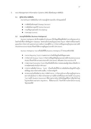 17
5. ระบบ Management Information Systems (MIS) เพื่อสนับสนุนการตัดสินใจ
5.1 ผู้บริหารกับการตัดสินใจ
สามารถจาแนกการตัดสินใจในการทางานของผู้บริหารออกเป็น 4 ลักษณะต่อไปนี้
 การตัดสินใจเชิงกลยุทธ์ (Strategic Decision)
 การตัดสินใจทางยุทธวิธี (Tactical Decision)
 การแก้ปัญหาเฉพาะหน้า (Fire-fighting)
 การควบคุม (Control)
5.2 ระบบธุรกิจอัจฉริยะ (Business Intelligence)
Business Intelligence (BI) คือ ซอฟต์แวร์ (Software) ที่นาข้อมูลที่มีอยู่เพื่อจัดทารายงานในรูปแบบต่างๆ
โดยทาหน้าที่ในการดึงข้อมูลจาก Database โดยตรงแล้วนาเสนอในรูปแบบของ Report ชนิดต่างๆที่เหมาะสมกับ
มุมมองในการวิเคราะห์ และตรงตามความต้องการของผู้ใช้งาน การวิเคราะห์ข้อมูลจะอยู่ในรูปแบบหลายมิติ
(Multidimensional Model) ซึ่งจะทาให้สามารถดูข้อมูลแบบเจาะลึก (Drill-down)
Business Intelligence Tool เครื่องมือที่ใช้ใน Business Intelligence ไว้ 4ประเภทด้วยกันคือ
 รายงาน (Reporting Tools) การแสดงรายงาน โดยดึงข้อมูลในคลังข้อมูลมาแสดง
 การวิเคราะห์ (Analysis Tools) การวิเคราะห์ข้อมูลให้อยู่ในรูปแบบหลายมิติ (Multidimensional
Model) ซึ่งจะทาให้รายงานสามารถเจาะลึก (Drill-down), พลิกแพลง (Slice-and-Dice) ได้
 การพยากรณ Forecasting Tools) เป็นเครื่องมือที่ช่วยในการทดสอบสมมติฐานโดยอาศัยหลักการ
ทางคณิตศาสตร์มาช่วยในการคานวณฯ
 การหาความสัมพันธ์ (Mining Tools) เป็นเครื่องมือที่ใช้หาความสัมพันธ์ของข้อมูลที่เก็บอยู่ใน
คลังข้อมูล เช่นการวิเคราะห์ความเสี่ยง, การวิเคราะห์ลูกค้า
 หากสามารถนาเครื่องมือต่างๆ เช่น การจัดทารายงาน การวิเคราะห์รายงาน ซึ่งอาจอยู่ในรูปรายงาน
ผลการดาเนินโครงการ หรือการจาลองสถานการณ์ที่อาจเกิดขึ้นในอนาคต โดยใช้ Forecasting
Tool รวมทั้ง Situation Assessment ที่มีความสามารถในการสืบค้นข้อมูลที่ต้องการที่ถูกจัดเก็บอยู่
ในรูปของข้อความผ่านทาง Algorithms ที่ได้ออกแบบไว้ ก็จะทาให้การบริหารโครงการบรรลุ
วัตถุประสงค์ได้
 