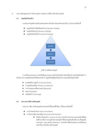 18
6. ระบบ Management Information Systems (MIS) บริหารด้านกลยุทธ์
6.1 กลยุทธ์ธุรกิจองค์กร
การจาแนกกลยุทธ์ตามระดับและขอบเขตการดาเนินงานขององค์กรออกเป็น 3 ประเภท ดังต่อไปนี้
 กลยุทธ์ระดับบริษัทหรือองค์กร (Corporate Strategy)
 กลยุทธ์ระดับธุรกิจ (Business Strategy)
 กลยุทธ์ระดับหน้าที่ (Functional Strategy)
รูปทึ่ 13 ระดับของกลยุทธ์
การเปลี่ยนแปลงและการแข่งขันที่รุนแรงของภาคธุรกิจในปัจจุบัน ส่งผลให้องค์กรธุรกิจสมัยใหม่มีการ
ดาเนินการทางกลยุทธ์ตลอดช่วงชีวิตขององค์กร กลยุทธ์สาคัญที่ธุรกิจนิยมนามาประยุกต์ในปัจจุบัน ได้แก่
 แรงหลักดันจากลูกค้า (Customer Driven)
 การแข่งขันระดับโลก (Global Competition)
 การกาหนดขนาดที่เหมาะสม (Rightsizing)
 คุณภาพ (Quality)
 เทคโนโลยี (Technology)
6.2 กระบวนการจัดการเชิงกลยุทธ์
กระบวนการจัดการเชิงกลยุทธ์จะประกอบด้วยขั้นตอนที่สาคัญ 5 ขั้นตอน ดังต่อไปนี้
 การกาหนดเป้าหมาย (Goal Formulation)
 การวิเคราะห์สภาพแวดล้อม (Environmental Analysis)
 ปัจจัยภายในองค์กร ( Internal Factors) หมายถึง ส่วนประกอบขององค์กรที่มีผล
ต่อศักยภาพในการบรรลุเป้าหมายของธุรกิจ ซึ่งนักกลยุทธ์จะต้องพิจารณาทั้งจุดแข็ง
(Strength) และ จุดอ่อน (Weakness) ขององค์กรเพื่อตรวจสอบความพร้อมของ
องค์กรในการดาเนินงานด้านกลยุทธ์
 