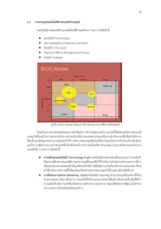 20
6.3 การประยุกต์เทคโนโลยีสารสนเทศกับกลยุทธ์
เทคโนโลยีสารสนเทศสร้างแรงผลักดันที่มี ต่อองค์กร 5 ประการ ดังต่อไปนี้
 เทคโนโลยี (Technology)
 บทบาทของบุคคล (Individuals and Roles)
 โครงสร้าง (Structure)
 กระบวนการจัดการ (Management Process)
 กลยุทธ์ (Strategy)
รูปที่ 16 BCG Model ในระบบ MIS ในกระบวนการจัดการเชิงกลยุทธ์
ปัจจุบันระบบสารสนเทศเล่นบทบาทสาคัญต่อการดารงอยู่ขององค์กร หลายครั้งชัยชนะหรือความพ่ายแพ้
ของธุรกิจขึ้นอยู่กับความสามารถในการนาเทคโนโลยีสารสนเทศมาประยุกต์ในการดาเนินงานเพื่อให้ธุรกิจมีความ
ได้เปรียบเหนือคู่แข่งระบบสารสนเทศทาให้การจัดการเชิงกลยุทธ์มีประสิทธิภาพและในทางกลับกันองค์กรต้องมีกล
ยุทธ์ในการพัฒนาระบบสารสนเทศที่เข้มแข็งโดยที่การนาเทคโนโลยีสารสนเทศมาประยุกต์เชิงกลยุทธ์เกิดจาก
แรงผลักดัน 2 ประการ ดังต่อไปนี้
 การผลักของเทคโนโลยี (Technology Push) เทคโนโลยีสารสนเทศเปลี่ยนแปลงอย่างรวดเร็วทา
ให้อุปกรณ์ด้านสารสนเทศมีความสามารถสูงขึ้นขณะที่ค่าใช้จ่ายในการดาเนินงานต่าลงนอกจากนี้การ
เชื่อมต่อระบบสารสนเทศเข้าเป็นเครือข่ายทาให้การใช้ทรัพยากรร่วมกันบริหารความเหมาะสม ซึ่งลด
ค่าใช้จ่ายในการทางานที่ซ้าซ้อนส่งผลให้องค์กรสามารถควบคุมค่าใช้จ่ายอย่างมีประสิทธิภาพ
 การดึงของการตลาด (Marketing Pull)เทคโนโลยีสารสนเทศถูกนามาประยุกต์ในองค์กรทั้งโดย
ทางตรงและทางอ้อม เนื่องจากการแข่งขันที่ทวีความรุนแรงส่งผลให้องค์กรต้องหาเครื่องมือที่สร้าง
ความได้เปรียบในการแข่งขันหรือพยายามสร้างความแตกต่างจากคู่แข่งขันโดยการพัฒนานวัตกรรม
(Innovation) ด้านผลิตภัณฑ์และบริการ
 