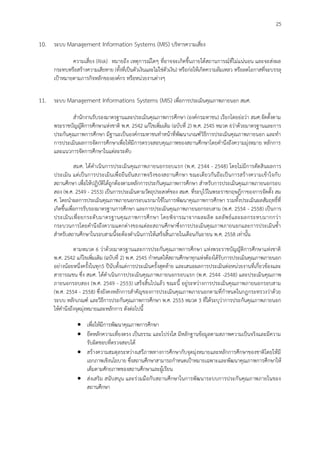 25
10. ระบบ Management Information Systems (MIS) บริหารความเสี่ยง
ความเสี่ยง (Risk) หมายถึง เหตุการณ์ใดๆ ที่อาจจะเกิดขึ้นภายใต้สถานการณ์ที่ไม่แน่นอน และจะส่งผล
กระทบหรือสร้างความเสียหาย (ทั้งที่เป็นตัวเงินและไม่ใช่ตัวเงิน) หรือก่อให้เกิดความล้มเหลว หรือลดโอกาสที่จะบรรลุ
เป้าหมายตามภารกิจหลักขององค์กร หรือหน่วยงานต่างๆ
11. ระบบ Management Informations Systems (MIS) เพื่อการประเมินคุณภาพภายนอก สมศ.
สานักงานรับรองมาตรฐานและประเมินคุณภาพการศึกษา (องค์กรมหาชน) เรียกโดยย่อว่า สมศ.จัดตั้งตาม
พระราชบัญญัติการศึกษาแห่งชาติ พ.ศ. 2542 แก้ไขเพิ่มเติม (ฉบับที่ 2) พ.ศ. 2545 หมวด 6ว่าด้วยมาตรฐานและการ
ประกันคุณภาพการศึกษา มีฐานะเป็นองค์กรมหาชนทาหน้าที่พัฒนาเกณฑ์วิธีการประเมินคุณภาพภายนอก และทา
การประเมินผลการจัดการศึกษาเพื่อให้มีการตรวจสอบคุณภาพของสถานศึกษาโดยคานึงถึงความมุ่งหมาย หลักการ
และแนวการจัดการศึกษาในแต่ละระดับ
สมศ. ได้ดาเนินการประเมินคุณภาพภายนอกรอบแรก (พ.ศ. 2544 - 2548) โดยไม่มีการตัดสินผลการ
ประเมิน แต่เป็นการประเมินเพื่อยืนยันสภาพจริงของสถานศึกษา ขณะเดียวกันถือเป็นการสร้างความเข้าใจกับ
สถานศึกษา เพื่อให้ปฏิบัติได้ถูกต้องตามหลักการประกันคุณภาพการศึกษา สาหรับการประเมินคุณภาพภายนอกรอบ
สอง (พ.ศ. 2549 - 2553) เป็นการประเมินตามวัตถุประสงค์ของ สมศ. ที่ระบุไว้ในพระราชกฤษฎีกาของการจัดตั้ง สม
ศ. โดยนาผลการประเมินคุณภาพภายนอกรอบแรกมาใช้ในการพัฒนาคุณภาพการศึกษา รวมทั้งประเมินผลสัมฤทธิ์ที่
เกิดขึ้นเพื่อการรับรองมาตรฐานการศึกษา และการประเมินคุณภาพภายนอกรอบสาม (พ.ศ. 2554 - 2558) เป็นการ
ประเมินเพื่อยกระดับมาตรฐานคุณภาพการศึกษา โดยพิจารณาจากผลผลิต ผลลัพธ์และผลกระทบมากกว่า
กระบวนการโดยคานึงถึงความแตกต่างของแต่ละสถานศึกษาซึ่งการประเมินคุณภาพภายนอกและการประเมินซ้า
สาหรับสถานศึกษาในรอบสามนี้จะต้องดาเนินการให้เสร็จสิ้นภายในเดือนกันยายน พ.ศ. 2558 เท่านั้น
ตามหมวด 6 ว่าด้วยมาตรฐานและการประกันคุณภาพการศึกษา แห่งพระราชบัญญัติการศึกษาแห่งชาติ
พ.ศ. 2542 แก้ไขเพิ่มเติม (ฉบับที่ 2) พ.ศ. 2545 กาหนดให้สถานศึกษาทุกแห่งต้องได้รับการประเมินคุณภาพภายนอก
อย่างน้อยหนึ่งครั้งในทุก5 ปีนับตั้งแต่การประเมินครั้งสุดท้าย และเสนอผลการประเมินต่อหน่วยงานที่เกี่ยวข้องและ
สาธารณชน ซึ่ง สมศ. ได้ดาเนินการประเมินคุณภาพภายนอกรอบแรก (พ.ศ. 2544 -2548) และประเมินคุณภาพ
ภายนอกรอบสอง (พ.ศ. 2549 - 2553) เสร็จสิ้นไปแล้ว ขณะนี้ อยู่ระหว่างการประเมินคุณภาพภายนอกรอบสาม
(พ.ศ. 2554 - 2558) ซึ่งยังคงหลักการสาคัญของการประเมินคุณภาพภายนอกตามที่กาหนดในกฎกระทรวงว่าด้วย
ระบบ หลักเกณฑ์ และวิธีการประกันคุณภาพการศึกษา พ.ศ. 2553 หมวด 3 ที่ได้ระบุว่าการประกันคุณภาพภายนอก
ให้คานึงถึงจุดมุ่งหมายและหลักการ ดังต่อไปนี้
 เพื่อให้มีการพัฒนาคุณภาพการศึกษา
 ยึดหลักความเที่ยงตรง เป็นธรรม และโปร่งใส มีหลักฐานข้อมูลตามสภาพความเป็นจริงและมีความ
รับผิดชอบที่ตรวจสอบได้
 สร้างความสมดุลระหว่างเสรีภาพทางการศึกษากับจุดมุ่งหมายและหลักการศึกษาของชาติโดยให้มี
เอกภาพเชิงนโยบาย ซึ่งสถานศึกษาสามารถกาหนดเป้าหมายเฉพาะและพัฒนาคุณภาพการศึกษาให้
เต็มตามศักยภาพของสถานศึกษาและผู้เรียน
 ส่งเสริม สนับสนุน และร่วมมือกับสถานศึกษาในการพัฒนาระบบการประกันคุณภาพภายในของ
สถานศึกษา
 