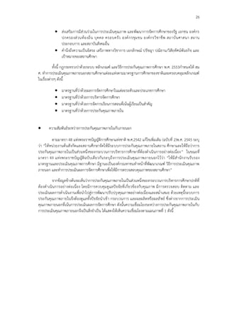 26
 ส่งเสริมการมีส่วนร่วมในการประเมินคุณภาพ และพัฒนาการจัดการศึกษาของรัฐ เอกชน องค์กร
ปกครองส่วนท้องถิ่น บุคคล ครอบครัว องค์กรชุมชน องค์กรวิชาชีพ สถาบันศาสนา สถาน
ประกอบการ และสถาบันสังคมอื่น
 คานึงถึงความเป็นอิสระ เสรีภาพทางวิชาการ เอกลักษณ์ ปรัชญา ปณิธาน/วิสัยทัศน์พันธกิจ และ
เป้าหมายของสถานศึกษา
ทั้งนี้ กฎกระทรวงว่าด้วยระบบ หลักเกณฑ์ และวิธีการประกันคุณภาพการศึกษา พ.ศ. 2553กาหนดให้ สม
ศ. ทาการประเมินคุณภาพภายนอกสถานศึกษาแต่ละแห่งตามมาตรฐานการศึกษาของชาติและครอบคลุมหลักเกณฑ์
ในเรื่องต่างๆ ดังนี้
 มาตรฐานที่ว่าด้วยผลการจัดการศึกษาในแต่ละระดับและประเภทการศึกษา
 มาตรฐานที่ว่าด้วยการบริหารจัดการศึกษา
 มาตรฐานที่ว่าด้วยการจัดการเรียนการสอนที่เน้นผู้เรียนเป็นสาคัญ
 มาตรฐานที่ว่าด้วยการประกันคุณภาพภายใน
 ความสัมพันธ์ระหว่างการประกันคุณภาพภายในกับภายนอก
ตามมาตรา 48 แห่งพระราชบัญญัติการศึกษาแห่งชาติ พ.ศ.2542 แก้ไขเพิ่มเติม (ฉบับที่ 2)พ.ศ. 2545 ระบุ
ว่า “ให้หน่วยงานต้นสังกัดและสถานศึกษาจัดให้มีระบบการประกันคุณภาพภายในสถาน ศึกษาและให้ถือว่าการ
ประกันคุณภาพภายในเป็นส่วนหนึ่งของกระบวนการบริหารการศึกษาที่ต้องดาเนินการอย่างต่อเนื่อง” ในขณะที่
มาตรา 49 แห่งพระราชบัญญัติฉบับเดียวกันระบุถึงการประเมินคุณภาพภายนอกไว้ว่า “ให้มีสานักงานรับรอง
มาตรฐานและประเมินคุณภาพการศึกษา มีฐานะเป็นองค์กรมหาชนทาหน้าที่พัฒนาเกณฑ์ วิธีการประเมินคุณภาพ
ภายนอก และทาการประเมินผลการจัดการศึกษาเพื่อให้มีการตรวจสอบคุณภาพของสถานศึกษา”
จากข้อมูลข้างต้นจะเห็นว่าการประกันคุณภาพภายในเป็นส่วนหนึ่งของกระบวนการบริหารการศึกษาปกติที่
ต้องดาเนินการอย่างต่อเนื่อง โดยมีการควบคุมดูแลปัจจัยที่เกี่ยวข้องกับคุณภาพ มีการตรวจสอบ ติดตาม และ
ประเมินผลการดาเนินงานเพื่อนาไปสู่การพัฒนาปรับปรุงคุณภาพอย่างต่อเนื่องและสม่าเสมอ ด้วยเหตุนี้ระบบการ
ประกันคุณภาพภายในจึงต้องดูแลทั้งปัจจัยนาเข้า กระบวนการ และผลผลิตหรือผลลัพธ์ ซึ่งต่างจากการประเมิน
คุณภาพภายนอกที่เน้นการประเมินผลการจัดการศึกษา ดังนั้นความเชื่อมโยงระหว่างการประกันคุณภาพภายในกับ
การประเมินคุณภาพภายนอกจึงเป็นสิ่งจาเป็น ได้แสดงให้เห็นความเชื่อมโยงตามแผนภาพที่ 1 ดังนี้
 