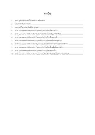 สารบัญ
1. แผนปฏิบัติราชการและนโยบายกระทรวงศึกษาธิการ........................................................................................................
2. บทบาทหน้าที่และภาระกิจ.................................................................................................................................................
3. บทบาทผู้บริหารกับเทคโนโลยีสารสนเทศ..........................................................................................................................
4. ระบบ Management Information Systems (MIS) บริหารจัดการระบบ......................................................................
5. ระบบ Management Information Systems (MIS) เพื่อสนับสนุนการตัดสินใจ.............................................................
6. ระบบ Management Information Systems (MIS) บริหารด้านกลยุทธ์........................................................................
7. ระบบ Management Information Systems (MIS) บริหารองค์กรและบุคลากร...........................................................
8. ระบบ Management Information Systems (MIS) บริหารกระบวนการและประสิทธิภาพ...........................................
9. ระบบ Management Information Systems (MIS) บริหารด้านบัญชีและการเงิน.........................................................
10. ระบบ Management Information Systems (MIS) บริหารความเสี่ยง..........................................................................
11. ระบบ Management Information Systems (MIS) เพื่อการประเมินคุณภาพภายนอก สมศ.......................................
 