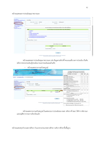 41
หน้าจอแสดงผลการประเมินคุณภาพภายนอก
หน้าจอแสดงผลการประเมินคุณภาพภายนอก เช่น ข้อมูลตามตังบ่งชี้ คะแนนเฉลี่ย ผลการประเมิน เป็นต้น
หลังจากหน่วยประเมิน/ผู้ประเมินภายนอกประเมินผลแล้วเสร็จ
- หน้าจอแสดงรายงานฉบับสมบูรณ์
หน้าจอแสดงรายงานฉบับสมบูรณ์ ในแต่ละรอบการประเมินของ สมศ. หลังจากที่ สมศ. ได้ทาการพิจารณา
และอนุมัติจากกรรมการเรียบร้อยแล้ว
หน้าจอแสดงสรุปจานวนสถานศึกษา จาแนกตามประเภทสถานศึกษา ระดับการศึกษาขั้นพื้นฐาน
 