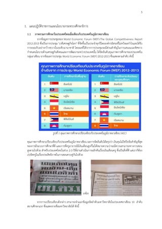 5
1. แผนปฏิบัติราชการและนโยบายกระทรวงศึกษาธิการ
1.1 ภาพรวมการศึกษาในประเทศไทยเมื่อเทียบกับประเทศในภูมิภาคอาเซียน
จากข้อมูลการประชุมของ World Economic Forum (WEF)-The Global Competitiveness Report
2012-2013 ซึ่งเป็นการประชุม "เวทีเศรษฐกิจโลก" ที่จัดขึ้นเป็นประจาทุกปีโดยองค์กรอิสระที่ไม่หวังผลกาไรและได้รับ
การยอมรับอย่างกว้างขวางในระดับนานาชาติ โดยผลที่ได้จากการประชุมจะมีส่วนสาคัญในการเสนอแนะทิศทาง
กาหนดนโยบายด้านเศรษฐกิจสังคมและการพัฒนาระหว่างประเทศนั้น ได้จัดอันดับคุณภาพการศึกษาของประเทศใน
กลุ่มอาเซียน จากข้อมลการประชุม World Economic Forum (WEF) 2012-2013 ซึ่งแสดงตามลาดับ ดังนี้
รูปที่ 1 คุณภาพการศึกษาเปรียบเทียบกับประเทศในภูมิภาคอาเซียน (AEC)
คุณภาพการศึกษาเปรียบเทียบกับประเทศในภูมิภาคอาเซียน ผลการจัดอันดับได้สรุปว่า เงินทุนไม่ใช่ปัจจัยสาคัญที่สุด
ของการมีระบบการศึกษาที่ดี และการที่ครูอาจารย์มีเงินเดือนสูงก็ไม่ได้หมายความว่าจะมีความสามารถทางการสอน
สูงตามไปด้วย สาหรับประเทศไทยในช่วง 2-3 ปีที่ผ่านดาเนินการผลักดันเรื่องเงินเดือนครู ซึ่งเป็นสิ่งที่ดี แต่เราก็ต้อง
เร่งรัดครูในเรื่องประสิทธิภาพในการสอนควบคู่กันไปด้วย
รูปที่ 2 ข้อมูลสะท้อนคุณภาพการศึกษาไทย
จากการเปรียบเทียบดังกล่าว สามารถจาแนกข้อมูลจัดลาดับมหาวิทยาลัยในประเทศอาเซียน 10 ลาดับ
สถานศึกษาแรก ซึ่งแสดงรายชื่อมหาวิทยาลัยได้ ดังนี้
 