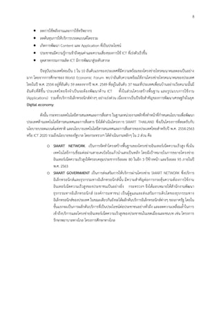 8
 ลดการใช้พลังงานและการใช้ทรัพยากร
 ลดต้นทุนการให้บริการบรอดแบนด์โดยรวม
 เกิดการพัฒนา Content และ Application ที่เป็นประโยชน์
 ประชาชนมีความรู้การเข้าถึงคุณค่าและความเสี่ยงของการใช้ ICT ที่เร่งตัวเร็วขึ้น
 อุตสาหกรรมการผลิต ICT มีการพัฒนาสู่ระดับสากล
ปัจจุบันประเทศไทยเป็น 1 ใน 10 อันดับแรกของประเทศที่มีความพร้อมของโครงข่ายโทรคมนาคมลดลงเป็นอย่าง
มาก โดยจากการศึกษาของ World Economic Forum พบว่าอันดับความพร้อมใช้งานโครงข่ายโทรคมนาคมของประเทศ
ไทยในปี พ.ศ. 2554 อยู่ที่อันดับ 59 ลดลงจากปี พ.ศ. 2549 ที่อยู่ในอันดับ 37 ขณะที่ประเทศเพื่อนบ้านอย่างเวียดนามนั้นมี
อันดับที่ดีขึ้น ประเทศไทยจึงจาเป็นจะต้องพัฒนาด้าน ICT ทั้งในส่วนโครงสร้างพื้นฐาน และรูปแบบการใช้งาน
(Applications) รวมทั้งบริการอิเล็กทรอนิกส์ต่างๆ อย่างเร่งด่วน เนื่องจากเป็นปัจจัยสาคัญของการพัฒนาเศรษฐกิจในยุค
Digital economy
ดังนั้น กระทรวงเทคโนโลยีสารสนเทศและการสื่อสาร ในฐานะหน่วยงานหลักซึ่งทาหน้าที่กาหนดนโยบายเพื่อพัฒนา
ประเทศด้านเทคโนโลยีสารสนเทศและการสื่อสาร จึงได้ดาเนินโครงการ SMART THAILAND ซึ่งเป็นโครงการที่สอดรับกับ
นโยบายบรอดแบนด์แห่งชาติ และนโยบายเทคโนโลยีสารสนเทศและการสื่อสารของประเทศไทยสาหรับปี พ.ศ. 2554-2563
หรือ ICT 2020 รวมถึงนโยบายของรัฐบาล โดยกระทรวงฯ ได้ดาเนินงานหลักๆ ใน 2 ส่วน คือ
o SMART NETWORK เป็นการจัดทาโครงสร้างพื้นฐานของโครงข่ายอินเทอร์เน็ตความเร็วสูง ที่เน้น
เทคโนโลยีการเชื่อมต่อผ่านสายเคเบิลใยแก้วนาแสงเป็นหลัก โดยมีเป้าหมายในการขยายโครงข่าย
อินเทอร์เน็ตความเร็วสูงให้ครอบคลุมประชากรร้อยละ 80 ในอีก 3 ปีข้างหน้า และร้อยละ 95 ภายในปี
พ.ศ. 2563
o SMART GOVERNMENT เป็นการส่งเสริมการให้บริการผ่านโครงข่าย SMART NETWORK ซึ่งบริการ
อิเล็กทรอนิกส์และธุรกรรมทางอิเล็กทรอนิกส์นั้น มีความสาคัญต่อการกระตุ้นความต้องการใช้งาน
อินเทอร์เน็ตความเร็วสูงของประชาชนเป็นอย่างยิ่ง กระทรวงฯ จึงได้มอบหมายให้สานักงานพัฒนา
ธุรกรรมทางอิเล็กทรอนิกส์ (องค์การมหาชน) เป็นผู้ดูแลและส่งเสริมการเติบโตของธุรกรรมทาง
อิเล็กทรอนิกส์ของประเทศ ในขณะเดียวกันยังจะได้ผลักดันบริการอิเล็กทรอนิกส์ต่างๆ ของภาครัฐ โดยใน
ขั้นแรกจะเป็นการผลักดันบริการที่เป็นประโยชน์ต่อประชาชนอย่างทั่วถึง และลดความเหลื่อมล้าในการ
เข้าถึงบริการและโครงข่ายอินเทอร์เน็ตความเร็วสูงของประชาชนในเขตเมืองและชนบท เช่น โครงการ
รักษาพยาบาลทางไกล โครงการศึกษาทางไกล
 