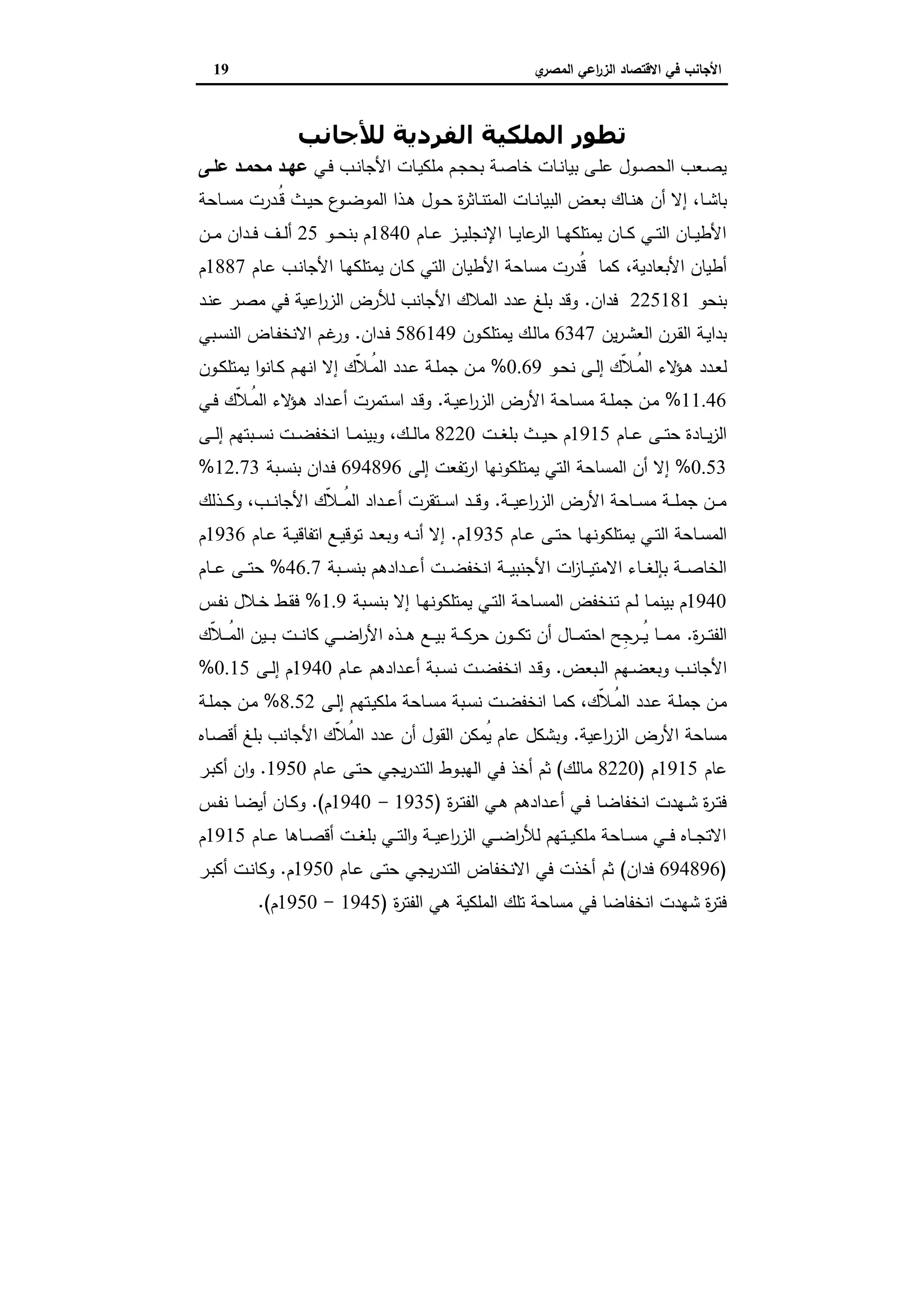 ‫ي‬‫اﻟﻣﺻر‬ ‫اﻋﻲ‬‫ر‬‫اﻟز‬ ‫اﻻﻗﺗﺻﺎد‬ ‫ﻓﻲ‬ ‫اﻷﺟﺎﻧب‬19
‫ﻟﻸﺟﺎﻧﺐ‬ ‫اﻟﻔﺮدﻳﺔ‬ ‫اﻟﻤﻠﻜﯿﺔ‬ ‫ﺗﻄﻮر‬
‫ـﻲ‬‫ـ‬‫ﻓ‬ ‫ـب‬‫ـ‬‫ﻧ‬‫اﻷﺟﺎ‬ ‫ـﺎت‬‫ـ‬‫ﯾ‬‫ﻣﻠﻛ‬ ‫ـم‬‫ـ‬‫ﺟ‬‫ﺑﺣ‬ ‫ـﺔ‬‫ـ‬‫ﺻ‬‫ﺧﺎ‬ ‫ـﺎت‬‫ـ‬‫ﻧ‬‫ﺑﯾﺎ‬ ‫ـﻰ‬‫ـ‬‫ﻠ‬‫ﻋ‬ ‫ـول‬‫ـ‬‫ﺻ‬‫اﻟﺣ‬ ‫ـﻌب‬‫ـ‬‫ﺻ‬‫ﯾ‬‫ـﻰ‬‫ـ‬‫ﻋﻠ‬ ‫ـد‬‫ـ‬‫ﻣﺣﻣ‬ ‫ـد‬‫ـ‬‫ﻋﻬ‬
‫ـﺎ‬‫ـ‬‫ﺷ‬‫ﺑﺎ‬،‫ﺣ‬ ‫ع‬‫ـو‬‫ـ‬‫ﺿ‬‫اﻟﻣو‬ ‫ـذا‬‫ـ‬‫ﻫ‬ ‫ـول‬‫ـ‬‫ﺣ‬ ‫ة‬‫ر‬‫ـﺎﺛ‬‫ـ‬‫ﻧ‬‫اﻟﻣﺗ‬ ‫ـﺎت‬‫ـ‬‫ﻧ‬‫اﻟﺑﯾﺎ‬ ‫ـض‬‫ـ‬‫ﻌ‬‫ﺑ‬ ‫ـﺎك‬‫ـ‬‫ﻧ‬‫ﻫ‬ ‫أن‬ ‫إﻻ‬‫ـﺎﺣﺔ‬‫ـ‬‫ﺳ‬‫ﻣ‬ ‫ـدرت‬‫ـ‬ُ‫ﻗ‬ ‫ـث‬‫ـ‬‫ﯾ‬
‫ـﺎم‬‫ـ‬‫ـ‬‫ﻋ‬ ‫ـز‬‫ـ‬‫ـ‬‫ﯾ‬‫اﻹﻧﺟﻠ‬ ‫ـﺎ‬‫ـ‬‫ـ‬‫ﯾ‬‫ﻋﺎ‬‫اﻟر‬ ‫ـﺎ‬‫ـ‬‫ـ‬‫ﻬ‬‫ﯾﻣﺗﻠﻛ‬ ‫ـﺎن‬‫ـ‬‫ـ‬‫ﻛ‬ ‫ـﻲ‬‫ـ‬‫ـ‬‫ﺗ‬‫اﻟ‬ ‫ـﺎن‬‫ـ‬‫ـ‬‫ﯾ‬‫اﻷط‬1840‫ـو‬‫ـ‬‫ـ‬‫ﺣ‬‫ﺑﻧ‬ ‫م‬25‫ـن‬‫ـ‬‫ـ‬‫ﻣ‬ ‫ـدان‬‫ـ‬‫ـ‬‫ﻓ‬ ‫ـف‬‫ـ‬‫ـ‬‫ﻟ‬‫أ‬
‫اﻷﺑﻌﺎدﯾﺔ‬ ‫أطﯾﺎن‬،‫ـﺎم‬‫ﻋ‬ ‫ـب‬‫ﻧ‬‫اﻷﺟﺎ‬ ‫ـﺎ‬‫ﻬ‬‫ﯾﻣﺗﻠﻛ‬ ‫ـﺎن‬‫ﻛ‬ ‫اﻟﺗﻲ‬ ‫اﻷطﯾﺎن‬ ‫ﻣﺳﺎﺣﺔ‬ ‫ُدرت‬‫ﻗ‬ ‫ﻛﻣﺎ‬1887‫م‬
‫ﺑﻧﺣو‬225181‫ﻓدان‬.‫ـد‬‫ﻧ‬‫ﻋ‬ ‫ـر‬‫ﺻ‬‫ﻣ‬ ‫ﻓﻲ‬ ‫اﻋﯾﺔ‬‫ر‬‫اﻟز‬ ‫ﻟﻸرض‬ ‫اﻷﺟﺎﻧب‬ ‫اﻟﻣﻼك‬ ‫ﻋدد‬ ‫ﺑﻠﻎ‬ ‫وﻗد‬
‫ﯾن‬‫ر‬‫ـ‬‫ـ‬‫ﺷ‬‫اﻟﻌ‬ ‫ـرن‬‫ـ‬‫ﻘ‬‫اﻟ‬ ‫ـﺔ‬‫ﯾ‬‫ﺑدا‬6347‫ـون‬‫ـ‬‫ﻛ‬‫ﯾﻣﺗﻠ‬ ‫ـك‬‫ﻟ‬‫ﻣﺎ‬586149‫ـدان‬‫ـ‬‫ﻓ‬.‫ـﺑﻲ‬‫ـ‬‫ﺳ‬‫اﻟﻧ‬ ‫ـﺎض‬‫ـ‬‫ﻔ‬‫اﻻﻧﺧ‬ ‫ـم‬‫ﻏ‬‫ور‬
‫ﻟ‬‫ـو‬‫ـ‬‫ﺣ‬‫ﻧ‬ ‫ـﻰ‬‫ـ‬‫ﻟ‬‫إ‬ ‫ّك‬‫ﻼ‬‫ـ‬‫ـ‬ُ‫ﻣ‬‫اﻟ‬ ‫ﻻء‬‫ـؤ‬‫ـ‬‫ﻫ‬ ‫ـدد‬‫ـ‬‫ﻌ‬0.69%ّ‫ﻼ‬‫ـ‬‫ـ‬ُ‫ﻣ‬‫اﻟ‬ ‫ـدد‬‫ـ‬‫ﻋ‬ ‫ـﺔ‬‫ـ‬‫ﻠ‬‫ﺟﻣ‬ ‫ـن‬‫ـ‬‫ﻣ‬‫ـون‬‫ـ‬‫ﻛ‬‫ﯾﻣﺗﻠ‬ ‫ا‬‫و‬‫ـﺎﻧ‬‫ـ‬‫ﻛ‬ ‫ـم‬‫ـ‬‫ﻬ‬‫اﻧ‬ ‫إﻻ‬ ‫ك‬
11.46%‫ـﺔ‬‫ـ‬‫ﯾ‬‫اﻋ‬‫ر‬‫اﻟز‬ ‫اﻷرض‬ ‫ـﺎﺣﺔ‬‫ـ‬‫ﺳ‬‫ﻣ‬ ‫ـﺔ‬‫ـ‬‫ﻠ‬‫ﺟﻣ‬ ‫ـن‬‫ـ‬‫ﻣ‬.‫ـﻲ‬‫ـ‬‫ﻓ‬ ‫ّك‬‫ﻼ‬‫ـ‬‫ـ‬ُ‫ﻣ‬‫اﻟ‬ ‫ﻻء‬‫ـؤ‬‫ـ‬‫ﻫ‬ ‫ـداد‬‫ـ‬‫ﻋ‬‫أ‬ ‫ـﺗﻣرت‬‫ـ‬‫ﺳ‬‫ا‬ ‫ـد‬‫ـ‬‫ﻗ‬‫و‬
‫ـﺎم‬‫ـ‬‫ـ‬‫ﻋ‬ ‫ـﻰ‬‫ـ‬‫ـ‬‫ﺗ‬‫ﺣ‬ ‫ـﺎدة‬‫ـ‬‫ـ‬‫ﯾ‬‫ز‬‫اﻟ‬1915‫ـت‬‫ـ‬‫ـ‬‫ﻐ‬‫ﺑﻠ‬ ‫ـث‬‫ـ‬‫ـ‬‫ﯾ‬‫ﺣ‬ ‫م‬8220‫ـك‬‫ـ‬‫ـ‬‫ﻟ‬‫ﻣﺎ‬،‫ـ‬‫ـ‬‫ـ‬‫ﺿ‬‫اﻧﺧﻔ‬ ‫ـﺎ‬‫ـ‬‫ـ‬‫ﻣ‬‫وﺑﯾﻧ‬‫ـﺑﺗ‬‫ـ‬‫ـ‬‫ﺳ‬‫ﻧ‬ ‫ت‬‫ـﻰ‬‫ـ‬‫ـ‬‫ﻟ‬‫إ‬ ‫ﻬم‬
0.53%‫إﻟﻰ‬ ‫ﺗﻔﻌت‬‫ر‬‫ا‬ ‫ﯾﻣﺗﻠﻛوﻧﻬﺎ‬ ‫اﻟﺗﻲ‬ ‫اﻟﻣﺳﺎﺣﺔ‬ ‫أن‬ ‫إﻻ‬694896‫ـﺑﺔ‬‫ﺳ‬‫ﺑﻧ‬ ‫ـدان‬‫ﻓ‬12.73%
‫ـﺔ‬‫ـ‬‫ـ‬‫ﯾ‬‫اﻋ‬‫ر‬‫اﻟز‬ ‫اﻷرض‬ ‫ـﺎﺣﺔ‬‫ـ‬‫ـ‬‫ﺳ‬‫ﻣ‬ ‫ـﺔ‬‫ـ‬‫ـ‬‫ﻠ‬‫ﺟﻣ‬ ‫ـن‬‫ـ‬‫ـ‬‫ﻣ‬.‫ـب‬‫ـ‬‫ـ‬‫ﻧ‬‫اﻷﺟﺎ‬ ‫ّك‬‫ﻼ‬‫ـ‬‫ـ‬‫ـ‬ُ‫ﻣ‬‫اﻟ‬ ‫ـداد‬‫ـ‬‫ـ‬‫ﻋ‬‫أ‬ ‫ـﺗﻘرت‬‫ـ‬‫ـ‬‫ﺳ‬‫ا‬ ‫ـد‬‫ـ‬‫ـ‬‫ﻗ‬‫و‬،‫ـذﻟك‬‫ـ‬‫ـ‬‫ﻛ‬‫و‬
‫ـﺎم‬‫ـ‬‫ﻋ‬ ‫ـﻰ‬‫ـ‬‫ﺗ‬‫ﺣ‬ ‫ـﺎ‬‫ـ‬‫ﻬ‬‫ﯾﻣﺗﻠﻛوﻧ‬ ‫ـﻲ‬‫ـ‬‫ﺗ‬‫اﻟ‬ ‫ـﺎﺣﺔ‬‫ـ‬‫ﺳ‬‫اﻟﻣ‬1935‫م‬.‫ـﺎم‬‫ـ‬‫ﻋ‬ ‫ـﺔ‬‫ـ‬‫ﯾ‬‫اﺗﻔﺎﻗ‬ ‫ـﻊ‬‫ـ‬‫ﯾ‬‫ﺗوﻗ‬ ‫ـد‬‫ـ‬‫ﻌ‬‫وﺑ‬ ‫ـﻪ‬‫ـ‬‫ﻧ‬‫أ‬ ‫إﻻ‬1936‫م‬
‫ات‬‫ز‬‫ـﺎ‬‫ـ‬‫ـ‬‫ـ‬‫ﯾ‬‫اﻻﻣﺗ‬ ‫ـﺎء‬‫ـ‬‫ـ‬‫ـ‬‫ﻐ‬‫ﺑﺈﻟ‬ ‫ـﺔ‬‫ـ‬‫ـ‬‫ـ‬‫ﺻ‬‫اﻟﺧﺎ‬‫اﻷ‬‫ـﺑﺔ‬‫ـ‬‫ـ‬‫ـ‬‫ﺳ‬‫ﺑﻧ‬ ‫ـدادﻫم‬‫ـ‬‫ـ‬‫ـ‬‫ﻋ‬‫أ‬ ‫ـت‬‫ـ‬‫ـ‬‫ـ‬‫ﺿ‬‫اﻧﺧﻔ‬ ‫ـﺔ‬‫ـ‬‫ـ‬‫ـ‬‫ﯾ‬‫ﺟﻧﺑ‬46.7%‫ـﺎم‬‫ـ‬‫ـ‬‫ـ‬‫ﻋ‬ ‫ـﻰ‬‫ـ‬‫ـ‬‫ـ‬‫ﺗ‬‫ﺣ‬
1940‫ـﺎ‬‫ـ‬‫ﺳ‬‫اﻟﻣ‬ ‫ـﻧﺧﻔض‬‫ـ‬‫ﺗ‬ ‫ـم‬‫ـ‬‫ﻟ‬ ‫ـﺎ‬‫ـ‬‫ﻣ‬‫ﺑﯾﻧ‬ ‫م‬‫ـﺑﺔ‬‫ـ‬‫ﺳ‬‫ﺑﻧ‬ ‫إﻻ‬ ‫ـﺎ‬‫ـ‬‫ﻬ‬‫ﯾﻣﺗﻠﻛوﻧ‬ ‫ـﻲ‬‫ـ‬‫ﺗ‬‫اﻟ‬ ‫ﺣﺔ‬1.9%‫ـس‬‫ـ‬‫ﻔ‬‫ﻧ‬ ‫ـﻼل‬‫ـ‬‫ﺧ‬ ‫ـط‬‫ـ‬‫ﻘ‬‫ﻓ‬
‫ة‬‫ر‬‫ـ‬‫ـ‬‫ـ‬‫ـ‬‫ﺗ‬‫اﻟﻔ‬.‫ّك‬‫ﻼ‬‫ـ‬‫ـ‬‫ـ‬‫ـ‬ُ‫ﻣ‬‫اﻟ‬ ‫ـﯾن‬‫ـ‬‫ـ‬‫ـ‬‫ﺑ‬ ‫ـت‬‫ـ‬‫ـ‬‫ـ‬‫ﻧ‬‫ﻛﺎ‬ ‫ـﻲ‬‫ـ‬‫ـ‬‫ـ‬‫ﺿ‬‫ا‬‫ر‬‫اﻷ‬ ‫ـذﻩ‬‫ـ‬‫ـ‬‫ـ‬‫ﻫ‬ ‫ـﻊ‬‫ـ‬‫ـ‬‫ـ‬‫ﯾ‬‫ﺑ‬ ‫ـﺔ‬‫ـ‬‫ـ‬‫ـ‬‫ﻛ‬‫ﺣر‬ ‫ـون‬‫ـ‬‫ـ‬‫ـ‬‫ﻛ‬‫ﺗ‬ ‫أن‬ ‫ـﺎل‬‫ـ‬‫ـ‬‫ـ‬‫ﻣ‬‫اﺣﺗ‬ ‫ﺢ‬ِ‫ـرﺟ‬‫ـ‬‫ـ‬‫ـ‬ُ‫ﯾ‬ ‫ـﺎ‬‫ـ‬‫ـ‬‫ـ‬‫ﻣ‬‫ﻣ‬
‫ـﺑﻌض‬‫ـ‬‫ﻟ‬‫ا‬ ‫ـﻬم‬‫ـ‬‫ﺿ‬‫وﺑﻌ‬ ‫ـب‬‫ـ‬‫ﻧ‬‫اﻷﺟﺎ‬.‫ـت‬‫ـ‬‫ﺿ‬‫اﻧﺧﻔ‬ ‫ـد‬‫ـ‬‫ﻗ‬‫و‬‫ـﺎم‬‫ـ‬‫ﻋ‬ ‫ـدادﻫم‬‫ـ‬‫ﻋ‬‫أ‬ ‫ـﺑﺔ‬‫ـ‬‫ﺳ‬‫ﻧ‬1940‫ـﻰ‬‫ـ‬‫ﻟ‬‫إ‬ ‫م‬0.15%
‫ـ‬‫ـ‬‫ﻣ‬‫ّك‬‫ﻼ‬‫ـ‬‫ـ‬ُ‫ﻣ‬‫اﻟ‬ ‫ـدد‬‫ـ‬‫ﻋ‬ ‫ـﺔ‬‫ـ‬‫ﻠ‬‫ﺟﻣ‬ ‫ن‬،‫اﻧﺧ‬ ‫ـﺎ‬‫ـ‬‫ﻣ‬‫ﻛ‬‫ـﻰ‬‫ـ‬‫ﻟ‬‫إ‬ ‫ـﺗﻬم‬‫ـ‬‫ﯾ‬‫ﻣﻠﻛ‬ ‫ـﺎﺣﺔ‬‫ـ‬‫ﺳ‬‫ﻣ‬ ‫ـﺑﺔ‬‫ـ‬‫ﺳ‬‫ﻧ‬ ‫ـت‬‫ـ‬‫ﺿ‬‫ﻔ‬8.52%‫ـﺔ‬‫ـ‬‫ﻠ‬‫ﺟﻣ‬ ‫ـن‬‫ـ‬‫ﻣ‬
‫اﻋﯾﺔ‬‫ر‬‫اﻟز‬ ‫اﻷرض‬ ‫ﻣﺳﺎﺣﺔ‬.‫ـﺎﻩ‬‫ﺻ‬‫أﻗ‬ ‫ﺑﻠﻎ‬ ‫اﻷﺟﺎﻧب‬ ‫ّك‬‫ﻼ‬ُ‫ﻣ‬‫اﻟ‬ ‫ﻋدد‬ ‫أن‬ ‫اﻟﻘول‬ ‫ُﻣﻛن‬‫ﯾ‬ ‫ﻋﺎم‬ ‫وﺑﺷﻛل‬
‫ﻋﺎم‬1915‫م‬)8220‫ﻣﺎﻟك‬(‫ـﺎم‬‫ﻋ‬ ‫ـﻰ‬‫ﺗ‬‫ﺣ‬ ‫ﯾﺟﻲ‬‫ر‬‫ـد‬‫ﺗ‬‫اﻟ‬ ‫ـوط‬‫ﺑ‬‫اﻟﻬ‬ ‫ﻓﻲ‬ ‫أﺧذ‬ ‫ﺛم‬1950.‫ـر‬‫ﺑ‬‫أﻛ‬ ‫ان‬‫و‬
‫ة‬‫ر‬‫ـ‬‫ـ‬‫ﺗ‬‫اﻟﻔ‬ ‫ـﻲ‬‫ـ‬‫ﻫ‬ ‫ـدادﻫم‬‫ـ‬‫ﻋ‬‫أ‬ ‫ـﻲ‬‫ـ‬‫ﻓ‬ ‫ـﺎ‬‫ـ‬‫ﺿ‬‫اﻧﺧﻔﺎ‬ ‫ـﻬدت‬‫ـ‬‫ﺷ‬ ‫ة‬‫ر‬‫ـ‬‫ـ‬‫ﺗ‬‫ﻓ‬)1935-1940‫م‬.(‫ـس‬‫ـ‬‫ﻔ‬‫ﻧ‬ ‫ـﺎ‬‫ـ‬‫ﺿ‬‫أﯾ‬ ‫ـﺎن‬‫ـ‬‫ﻛ‬‫و‬
‫ـﺎم‬‫ـ‬‫ـ‬‫ﻋ‬ ‫ـﺎﻫﺎ‬‫ـ‬‫ـ‬‫ﺻ‬‫أﻗ‬ ‫ـت‬‫ـ‬‫ـ‬‫ﻐ‬‫ﺑﻠ‬ ‫ـﻲ‬‫ـ‬‫ـ‬‫ﺗ‬‫اﻟ‬‫و‬ ‫ـﺔ‬‫ـ‬‫ـ‬‫ﯾ‬‫اﻋ‬‫ر‬‫اﻟز‬ ‫ـﻲ‬‫ـ‬‫ـ‬‫ﺿ‬‫ا‬‫ر‬‫ﻟﻸ‬ ‫ـﺗﻬم‬‫ـ‬‫ـ‬‫ﯾ‬‫ﻣﻠﻛ‬ ‫ـﺎﺣﺔ‬‫ـ‬‫ـ‬‫ﺳ‬‫ﻣ‬ ‫ـﻲ‬‫ـ‬‫ـ‬‫ﻓ‬ ‫ـﺎﻩ‬‫ـ‬‫ـ‬‫ﺟ‬‫اﻻﺗ‬1915‫م‬
)694896‫ﻓدان‬(‫ـﺎم‬‫ﻋ‬ ‫ـﻰ‬‫ﺗ‬‫ﺣ‬ ‫ﯾﺟﻲ‬‫ر‬‫ـد‬‫ﺗ‬‫اﻟ‬ ‫اﻻﻧﺧﻔﺎض‬ ‫ﻓﻲ‬ ‫أﺧذت‬ ‫ﺛم‬1950‫م‬.‫ـر‬‫ﺑ‬‫أﻛ‬ ‫ـت‬‫ﻧ‬‫وﻛﺎ‬
‫ة‬‫ر‬‫اﻟﻔﺗ‬ ‫ﻫﻲ‬ ‫اﻟﻣﻠﻛﯾﺔ‬ ‫ﺗﻠك‬ ‫ﻣﺳﺎﺣﺔ‬ ‫ﻓﻲ‬ ‫اﻧﺧﻔﺎﺿﺎ‬ ‫ﺷﻬدت‬ ‫ة‬‫ر‬‫ﻓﺗ‬)1945-1950‫م‬(.
 