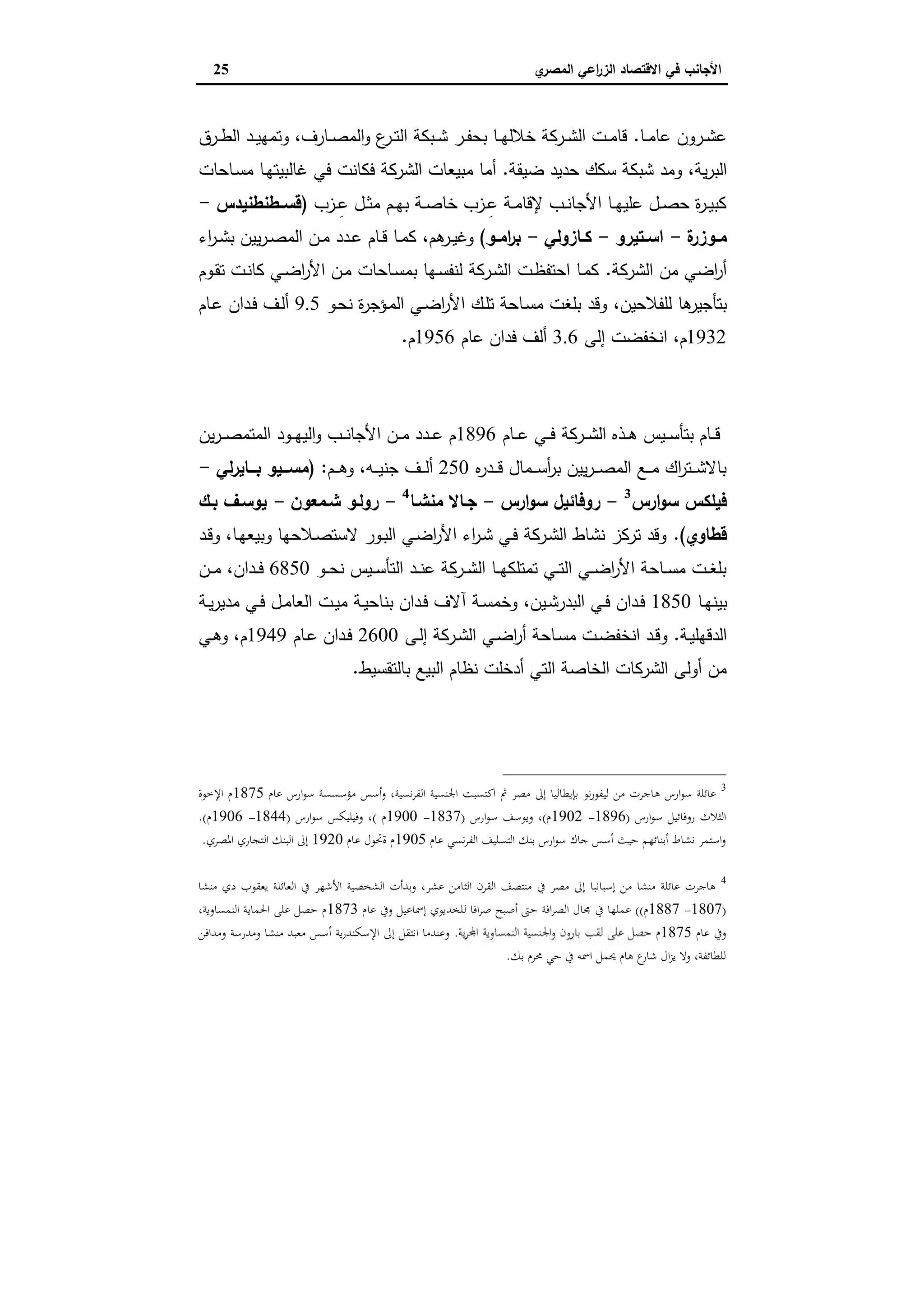 ‫ي‬‫اﻟﻣﺻر‬ ‫اﻋﻲ‬‫ر‬‫اﻟز‬ ‫اﻻﻗﺗﺻﺎد‬ ‫ﻓﻲ‬ ‫اﻷﺟﺎﻧب‬25
‫ـﺎ‬‫ـ‬‫ﻣ‬‫ﻋﺎ‬ ‫ـرون‬‫ـ‬‫ﺷ‬‫ﻋ‬.‫ـﺎرف‬‫ـ‬‫ﺻ‬‫اﻟﻣ‬‫و‬ ‫ع‬‫ـر‬‫ـ‬‫ﺗ‬‫اﻟ‬ ‫ـﺑﻛﺔ‬‫ـ‬‫ﺷ‬ ‫ـر‬‫ـ‬‫ﻔ‬‫ﺑﺣ‬ ‫ـﺎ‬‫ـ‬‫ﻬ‬‫ﺧﻼﻟ‬ ‫ـرﻛﺔ‬‫ـ‬‫ﺷ‬‫اﻟ‬ ‫ـت‬‫ـ‬‫ﻣ‬‫ﻗﺎ‬،‫ـرق‬‫ـ‬‫ط‬‫اﻟ‬ ‫ـد‬‫ـ‬‫ﯾ‬‫وﺗﻣﻬ‬
‫ﯾﺔ‬‫ر‬‫اﻟﺑ‬،‫ﺿﯾ‬ ‫ﺣدﯾد‬ ‫ﺳﻛك‬ ‫ﺷﺑﻛﺔ‬ ‫وﻣد‬‫ﻘﺔ‬.‫ـﺎﺣﺎت‬‫ﺳ‬‫ﻣ‬ ‫ـﺎ‬‫ﻬ‬‫ﻏﺎﻟﺑﯾﺗ‬ ‫ﻓﻲ‬ ‫ﻓﻛﺎﻧت‬ ‫اﻟﺷرﻛﺔ‬ ‫ﻣﺑﯾﻌﺎت‬ ‫أﻣﺎ‬
‫ـزب‬‫ـ‬ِ‫ﻋ‬ ‫ـل‬‫ـ‬‫ﺛ‬‫ﻣ‬ ‫ـم‬‫ـ‬‫ﻬ‬‫ﺑ‬ ‫ـﺔ‬‫ـ‬‫ﺻ‬‫ﺧﺎ‬ ‫ـزب‬‫ـ‬ِ‫ﻋ‬ ‫ـﺔ‬‫ـ‬‫ﻣ‬‫ﻹﻗﺎ‬ ‫ـب‬‫ـ‬‫ﻧ‬‫اﻷﺟﺎ‬ ‫ـﺎ‬‫ـ‬‫ﻬ‬‫ﻋﻠﯾ‬ ‫ـل‬‫ـ‬‫ﺻ‬‫ﺣ‬ ‫ة‬‫ر‬‫ـ‬‫ـ‬‫ﯾ‬‫ﻛﺑ‬)‫ـطﻧطﻧﯾدس‬‫ـ‬‫ﻗﺳ‬-
‫ة‬‫ـوزر‬‫ـ‬‫ﻣ‬-‫ـﺗﯾرو‬‫ـ‬‫اﺳ‬-‫ـﺎزوﻟﻲ‬‫ـ‬‫ﻛ‬-‫ـو‬‫ـ‬‫اﻣ‬‫ر‬‫ﺑ‬(‫ﻫم‬‫ـر‬‫ـ‬‫ﯾ‬‫وﻏ‬،‫اء‬‫ر‬‫ـ‬‫ـ‬‫ﺷ‬‫ﺑ‬ ‫ﯾﯾن‬‫ر‬‫ـ‬‫ـ‬‫ﺻ‬‫اﻟﻣ‬ ‫ـن‬‫ـ‬‫ﻣ‬ ‫ـدد‬‫ـ‬‫ﻋ‬ ‫ـﺎم‬‫ـ‬‫ﻗ‬ ‫ـﺎ‬‫ـ‬‫ﻣ‬‫ﻛ‬
‫اﻟﺷرﻛﺔ‬ ‫ﻣن‬ ‫اﺿﻲ‬‫ر‬‫أ‬.‫ـوم‬‫ﻘ‬‫ﺗ‬ ‫ـت‬‫ﻧ‬‫ﻛﺎ‬ ‫ـﻲ‬‫ﺿ‬‫ا‬‫ر‬‫اﻷ‬ ‫ـن‬‫ﻣ‬ ‫ـﺎﺣﺎت‬‫ﺳ‬‫ﺑﻣ‬ ‫ـﻬﺎ‬‫ﺳ‬‫ﻟﻧﻔ‬ ‫ـرﻛﺔ‬‫ﺷ‬‫اﻟ‬ ‫ـت‬‫ظ‬‫اﺣﺗﻔ‬ ‫ـﺎ‬‫ﻣ‬‫ﻛ‬
‫ﻟﻠﻔﻼﺣﯾن‬ ‫ﻫﺎ‬‫ﺑﺗﺄﺟﯾر‬،‫ـو‬‫ﺣ‬‫ﻧ‬ ‫ة‬‫ر‬‫ـؤﺟ‬‫ﻣ‬‫اﻟ‬ ‫ـﻲ‬‫ﺿ‬‫ا‬‫ر‬‫اﻷ‬ ‫ـك‬‫ﻠ‬‫ﺗ‬ ‫ـﺎﺣﺔ‬‫ﺳ‬‫ﻣ‬ ‫ﺑﻠﻐت‬ ‫وﻗد‬9.5‫ـﺎم‬‫ﻋ‬ ‫ـدان‬‫ﻓ‬ ‫ـف‬‫ﻟ‬‫أ‬
1932‫م‬،‫إﻟﻰ‬ ‫اﻧﺧﻔﺿت‬3.6‫ﻋﺎم‬ ‫ﻓدان‬ ‫أﻟف‬1956‫م‬.
‫اﻟﻤﺼﺮﻳﺔ‬ ‫اﻟﻌﻘﺎرﻳﺔ‬ ‫اﻟﺸﺮﻛﺔ‬
‫ـﺎم‬‫ـ‬‫ـ‬‫ﻋ‬ ‫ـﻲ‬‫ـ‬‫ـ‬‫ﻓ‬ ‫ـرﻛﺔ‬‫ـ‬‫ـ‬‫ﺷ‬‫اﻟ‬ ‫ـذﻩ‬‫ـ‬‫ـ‬‫ﻫ‬ ‫ـﯾس‬‫ـ‬‫ـ‬‫ﺳ‬‫ﺑﺗﺄ‬ ‫ـﺎم‬‫ـ‬‫ـ‬‫ﻗ‬1896‫ﯾن‬‫ر‬‫ـ‬‫ـ‬‫ـ‬‫ﺻ‬‫اﻟﻣﺗﻣ‬ ‫ـود‬‫ـ‬‫ـ‬‫ﻬ‬‫اﻟﯾ‬‫و‬ ‫ـب‬‫ـ‬‫ـ‬‫ﻧ‬‫اﻷﺟﺎ‬ ‫ـن‬‫ـ‬‫ـ‬‫ﻣ‬ ‫ـدد‬‫ـ‬‫ـ‬‫ﻋ‬ ‫م‬
‫ﻩ‬‫ر‬‫ـد‬‫ـ‬‫ـ‬‫ﻗ‬ ‫ـﻣﺎل‬‫ـ‬‫ـ‬‫ﺳ‬‫أ‬‫ر‬‫ﺑ‬ ‫ﯾﯾن‬‫ر‬‫ـ‬‫ـ‬‫ـ‬‫ﺻ‬‫اﻟﻣ‬ ‫ـﻊ‬‫ـ‬‫ـ‬‫ﻣ‬ ‫اك‬‫ر‬‫ـﺗ‬‫ـ‬‫ـ‬‫ﺷ‬‫ﺑﺎﻻ‬250‫ﺟﻧ‬ ‫ـف‬‫ـ‬‫ـ‬‫ﻟ‬‫أ‬‫ـﻪ‬‫ـ‬‫ـ‬‫ﯾ‬،‫ـم‬‫ـ‬‫ـ‬‫ﻫ‬‫و‬:)‫ﻟﻲ‬‫ر‬‫ﺑـــﺎﯾ‬ ‫ــﯾو‬‫ـ‬‫ﻣﺳ‬-
‫ارس‬‫و‬‫ﺳ‬ ‫ﻓﯾﻠﻛس‬3
-‫ارس‬‫و‬‫ﺳ‬ ‫روﻓﺎﺋﯾل‬-‫ﻣﻧﺷـﺎ‬ ‫ﺟـﺎﻻ‬4
-‫ﺷـﻣﻌون‬ ‫روﻟـو‬-‫ﯾوﺳـف‬‫ﺑـك‬
‫ﻗطﺎوي‬.(‫ـﺎ‬‫ﻬ‬‫وﺑﯾﻌ‬ ‫ـﻼﺣﻬﺎ‬‫ﺻ‬‫ﻻﺳﺗ‬ ‫ـور‬‫ﺑ‬‫اﻟ‬ ‫ـﻲ‬‫ﺿ‬‫ا‬‫ر‬‫اﻷ‬ ‫اء‬‫ر‬‫ـ‬‫ﺷ‬ ‫ـﻲ‬‫ﻓ‬ ‫ـرﻛﺔ‬‫ﺷ‬‫اﻟ‬ ‫ﻧﺷﺎط‬ ‫ﺗرﻛز‬ ‫وﻗد‬،‫ـد‬‫ﻗ‬‫و‬
‫ـو‬‫ـ‬‫ـ‬‫ﺣ‬‫ﻧ‬ ‫ـﯾس‬‫ـ‬‫ـ‬‫ﺳ‬‫اﻟﺗﺄ‬ ‫ـد‬‫ـ‬‫ـ‬‫ﻧ‬‫ﻋ‬ ‫ـرﻛﺔ‬‫ـ‬‫ـ‬‫ﺷ‬‫اﻟ‬ ‫ـﺎ‬‫ـ‬‫ـ‬‫ﻬ‬‫ﺗﻣﺗﻠﻛ‬ ‫ـﻲ‬‫ـ‬‫ـ‬‫ﺗ‬‫اﻟ‬ ‫ـﻲ‬‫ـ‬‫ـ‬‫ﺿ‬‫ا‬‫ر‬‫اﻷ‬ ‫ـﺎﺣﺔ‬‫ـ‬‫ـ‬‫ﺳ‬‫ﻣ‬ ‫ـت‬‫ـ‬‫ـ‬‫ﻐ‬‫ﺑﻠ‬6850‫ـدان‬‫ـ‬‫ـ‬‫ﻓ‬،‫ـن‬‫ـ‬‫ـ‬‫ﻣ‬
‫ـﺎ‬‫ـ‬‫ﻬ‬‫ﺑﯾﻧ‬1850‫اﻟﺑدر‬ ‫ـﻲ‬‫ـ‬‫ﻓ‬ ‫ـدان‬‫ـ‬‫ﻓ‬‫ـﯾن‬‫ـ‬‫ﺷ‬،‫ـﺔ‬‫ـ‬‫ﯾ‬‫ر‬‫ﻣدﯾ‬ ‫ـﻲ‬‫ـ‬‫ﻓ‬ ‫ـل‬‫ـ‬‫ﻣ‬‫اﻟﻌﺎ‬ ‫ـت‬‫ـ‬‫ﯾ‬‫ﻣ‬ ‫ـﺔ‬‫ـ‬‫ﯾ‬‫ﺑﻧﺎﺣ‬ ‫ـدان‬‫ـ‬‫ﻓ‬ ‫آﻻف‬ ‫ـﺔ‬‫ـ‬‫ﺳ‬‫وﺧﻣ‬
‫ـﺔ‬‫ـ‬‫ﯾ‬‫اﻟدﻗﻬﻠ‬.‫ـﻰ‬‫ـ‬‫ﻟ‬‫إ‬ ‫ـرﻛﺔ‬‫ـ‬‫ﺷ‬‫اﻟ‬ ‫ـﻲ‬‫ـ‬‫ﺿ‬‫ا‬‫ر‬‫أ‬ ‫ـﺎﺣﺔ‬‫ـ‬‫ﺳ‬‫ﻣ‬ ‫ـت‬‫ـ‬‫ﺿ‬‫اﻧﺧﻔ‬ ‫ـد‬‫ـ‬‫ﻗ‬‫و‬2600‫ـﺎم‬‫ـ‬‫ﻋ‬ ‫ـدان‬‫ـ‬‫ﻓ‬1949‫م‬،‫ـﻲ‬‫ـ‬‫ﻫ‬‫و‬
‫ﺑﺎﻟﺗﻘﺳﯾط‬ ‫اﻟﺑﯾﻊ‬ ‫ﻧظﺎم‬ ‫أدﺧﻠت‬ ‫اﻟﺗﻲ‬ ‫اﻟﺧﺎﺻﺔ‬ ‫اﻟﺷرﻛﺎت‬ ‫أوﻟﻰ‬ ‫ﻣن‬.
3
‫ﻋﺎم‬ ‫ارس‬‫ﻮ‬‫ﺳ‬ ‫ﻣﺆﺳﺴﺴﺔ‬ ‫أﺳﺲ‬‫و‬ ،‫ﻧﺴﻴﺔ‬‫ﺮ‬‫اﻟﻔ‬ ‫اﳉﻨﺴﻴﺔ‬ ‫اﻛﺘﺴﺒﺖ‬ ‫ﰒ‬ ‫ﻣﺼﺮ‬ ‫إﱃ‬ ‫ﺑﺈﻳﻄﺎﻟﻴﺎ‬ ‫ﻧﻮ‬‫ر‬‫ﻟﻴﻔﻮ‬ ‫ﻣﻦ‬ ‫ﻫﺎﺟﺮت‬ ‫ارس‬‫ﻮ‬‫ﺳ‬ ‫ﻋﺎﺋﻠﺔ‬1875‫اﻹﺧﻮة‬ ‫م‬
‫ارس‬‫ﻮ‬‫ﺳ‬ ‫روﻓﺎﺋﻴﻞ‬ ‫اﻟﺜﻼث‬)1896-1902‫م‬(‫ارس‬‫ﻮ‬‫ﺳ‬ ‫وﻳﻮﺳﻒ‬ ،)1837-1900‫م‬(‫ارس‬‫ﻮ‬‫ﺳ‬ ‫وﻓﻴﻠﻴﻜﺲ‬ ،)1844-1906‫م‬.(
‫ﻋﺎم‬ ‫ﻧﺴﻲ‬‫ﺮ‬‫اﻟﻔ‬ ‫اﻟﺘﺴﻠﻴﻒ‬ ‫ﺑﻨﻚ‬ ‫ارس‬‫ﻮ‬‫ﺳ‬ ‫ﺟﺎك‬ ‫أﺳﺲ‬ ‫ﺣﻴﺚ‬ ‫أﺑﻨﺎﺋﻬﻢ‬ ‫ﻧﺸﺎط‬ ‫اﺳﺘﻤﺮ‬‫و‬1905‫ﻋﺎم‬ ‫ةﲢﻮل‬ ‫م‬1920‫اﳌﺼﺮي‬ ‫اﻟﺘﺠﺎري‬ ‫اﻟﺒﻨﻚ‬ ‫إﱃ‬.
4
‫ﻣﻨﺸﺎ‬ ‫دي‬ ‫ﻳﻌﻘﻮب‬ ‫اﻟﻌﺎﺋﻠﺔ‬ ‫ﰲ‬ ‫اﻷﺷﻬﺮ‬ ‫اﻟﺸﺨﺼﻴﺔ‬ ‫وﺑﺪأت‬ ،‫ﻋﺸﺮ‬ ‫اﻟﺜﺎﻣﻦ‬ ‫اﻟﻘﺮن‬ ‫ﻣﻨﺘﺼﻒ‬ ‫ﰲ‬ ‫ﻣﺼﺮ‬ ‫إﱃ‬ ‫إﺳﺒﺎﻧﺒﺎ‬ ‫ﻣﻦ‬ ‫ﻣﻨﺸﺎ‬ ‫ﻋﺎﺋﻠﺔ‬ ‫ﻫﺎﺟﺮت‬
)1807-1887‫م‬((‫ﰲ‬ ‫ﻋﻤﻠﻬﺎ‬‫ﻋﺎم‬ ‫وﰲ‬ ‫إﲰﺎﻋﻴﻞ‬ ‫ﻟﻠﺨﺪﻳﻮي‬ ‫اﻓﺎ‬‫ﺮ‬‫ﺻ‬ ‫أﺻﺒﺢ‬ ‫ﺣﱴ‬ ‫اﻓﺔ‬‫ﺮ‬‫اﻟﺼ‬ ‫ﳎﺎل‬1873،‫اﻟﻨﻤﺴﺎوﻳﺔ‬ ‫اﳊﻤﺎﻳﺔ‬ ‫ﻋﻠﻰ‬ ‫ﺣﺼﻞ‬ ‫م‬
‫ﻋﺎم‬ ‫وﰲ‬1875.‫وﻣﺪاﻓﻦ‬ ‫وﻣﺪرﺳﺔ‬ ‫ﻣﻨﺸﺎ‬ ‫ﻣﻌﺒﺪ‬ ‫أﺳﺲ‬ ‫ﻳﺔ‬‫ر‬‫اﻹﺳﻜﻨﺪ‬ ‫إﱃ‬ ‫اﻧﺘﻘﻞ‬ ‫وﻋﻨﺪﻣﺎ‬
‫ﺑﻚ‬ ‫ﳏﺮم‬ ‫ﺣﻲ‬ ‫ﰲ‬ ‫اﲰﻪ‬ ‫ﳛﻤﻞ‬ ‫ﻫﺎم‬ ‫ع‬‫ﺷﺎر‬ ‫ال‬‫ﺰ‬‫ﻳ‬ ‫وﻻ‬ ،‫ﻟﻠﻄﺎﺋﻔﺔ‬.
 