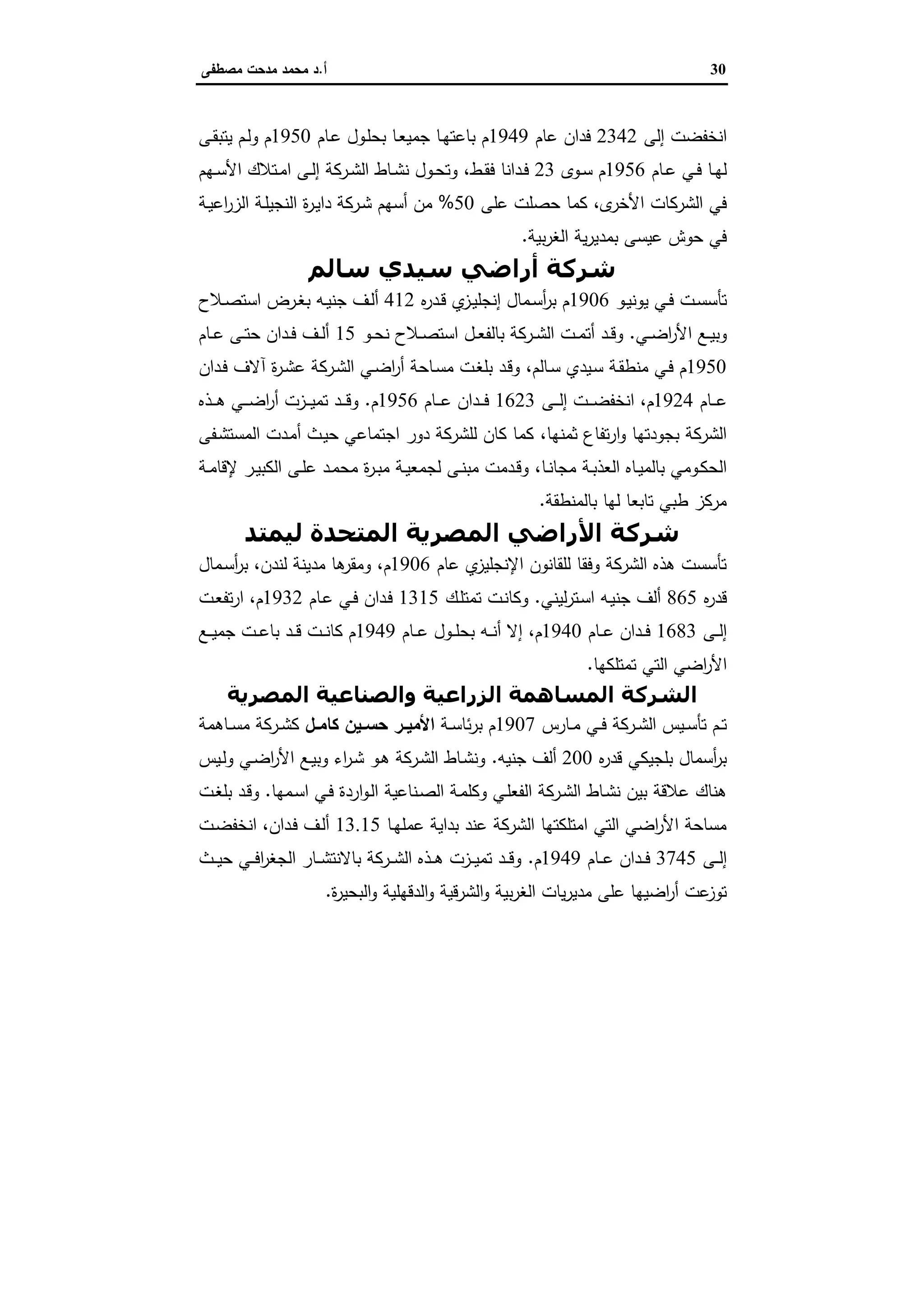 30‫أ‬.‫ﻣﺻطﻔﻰ‬ ‫ﻣدﺣت‬ ‫ﻣﺣﻣد‬ ‫د‬
‫إﻟﻰ‬ ‫اﻧﺧﻔﺿت‬2342‫ﻋﺎم‬ ‫ﻓدان‬1949‫ـﺎم‬‫ﻋ‬ ‫ـول‬‫ﻠ‬‫ﺑﺣ‬ ‫ـﺎ‬‫ﻌ‬‫ﺟﻣﯾ‬ ‫ـﺎ‬‫ﻬ‬‫ﺑﺎﻋﺗ‬ ‫م‬1950‫ـﻰ‬‫ﻘ‬‫ﯾﺗﺑ‬ ‫ـم‬‫ﻟ‬‫و‬ ‫م‬
‫ـﺎم‬‫ـ‬‫ﻋ‬ ‫ـﻲ‬‫ـ‬‫ﻓ‬ ‫ـﺎ‬‫ـ‬‫ﻬ‬‫ﻟ‬1956‫ـوى‬‫ـ‬‫ﺳ‬ ‫م‬23‫ـط‬‫ـ‬‫ﻘ‬‫ﻓ‬ ‫ـداﻧﺎ‬‫ـ‬‫ﻓ‬،‫ـﻬم‬‫ـ‬‫ﺳ‬‫اﻷ‬ ‫ـﺗﻼك‬‫ـ‬‫ﻣ‬‫ا‬ ‫ـﻰ‬‫ـ‬‫ﻟ‬‫إ‬ ‫ـرﻛﺔ‬‫ـ‬‫ﺷ‬‫اﻟ‬ ‫ـﺎط‬‫ـ‬‫ﺷ‬‫ﻧ‬ ‫ـول‬‫ـ‬‫ﺣ‬‫وﺗ‬
‫ى‬‫اﻷﺧر‬ ‫اﻟﺷرﻛﺎت‬ ‫ﻓﻲ‬،‫ﻋﻠﻰ‬ ‫ﺣﺻﻠت‬ ‫ﻛﻣﺎ‬50%‫ة‬‫ر‬‫ـ‬‫ﯾ‬‫دا‬ ‫ـرﻛﺔ‬‫ﺷ‬ ‫أﺳﻬم‬ ‫ﻣن‬‫ـﺔ‬‫ﯾ‬‫اﻋ‬‫ر‬‫اﻟز‬ ‫ـﺔ‬‫ﻠ‬‫اﻟﻧﺟﯾ‬
‫ﺑﯾﺔ‬‫ر‬‫اﻟﻐ‬ ‫ﯾﺔ‬‫ر‬‫ﺑﻣدﯾ‬ ‫ﻋﯾﺳﻰ‬ ‫ﺣوش‬ ‫ﻓﻲ‬.
‫ﺳﺎﻟﻢ‬ ‫ﺳﯿﺪي‬ ‫أراﺿﻲ‬ ‫ﺷﺮﻛﺔ‬
‫ـو‬‫ـ‬‫ﯾ‬‫ﯾوﻧ‬ ‫ـﻲ‬‫ـ‬‫ﻓ‬ ‫ـت‬‫ـ‬‫ﺳ‬‫ﺗﺄﺳ‬1906‫ﻩ‬‫ر‬‫ـد‬‫ـ‬‫ﻗ‬ ‫ي‬‫ـز‬‫ـ‬‫ﯾ‬‫إﻧﺟﻠ‬ ‫ـﻣﺎل‬‫ـ‬‫ﺳ‬‫أ‬‫ر‬‫ﺑ‬ ‫م‬412‫ـﻼح‬‫ـ‬‫ﺻ‬‫اﺳﺗ‬ ‫ـرض‬‫ـ‬‫ﻐ‬‫ﺑ‬ ‫ـﻪ‬‫ـ‬‫ﯾ‬‫ﺟﻧ‬ ‫ـف‬‫ـ‬‫ﻟ‬‫أ‬
‫ـﻲ‬‫ـ‬‫ﺿ‬‫ا‬‫ر‬‫اﻷ‬ ‫ـﻊ‬‫ـ‬‫ﯾ‬‫وﺑ‬.‫ـو‬‫ـ‬‫ﺣ‬‫ﻧ‬ ‫ـﻼح‬‫ـ‬‫ﺻ‬‫اﺳﺗ‬ ‫ـل‬‫ـ‬‫ﻌ‬‫ﺑﺎﻟﻔ‬ ‫ـرﻛﺔ‬‫ـ‬‫ﺷ‬‫اﻟ‬ ‫ـت‬‫ـ‬‫ﻣ‬‫أﺗ‬ ‫ـد‬‫ـ‬‫ﻗ‬‫و‬15‫ـﺎم‬‫ـ‬‫ﻋ‬ ‫ـﻰ‬‫ـ‬‫ﺗ‬‫ﺣ‬ ‫ـدان‬‫ـ‬‫ﻓ‬ ‫ـف‬‫ـ‬‫ﻟ‬‫أ‬
1950‫ـﺎﻟم‬‫ـ‬‫ﺳ‬ ‫ـﯾدي‬‫ﺳ‬ ‫ـﺔ‬‫ﻘ‬‫ﻣﻧط‬ ‫ـﻲ‬‫ﻓ‬ ‫م‬،‫ـر‬‫ﺷ‬‫اﻟ‬ ‫ـﻲ‬‫ـ‬‫ﺿ‬‫ا‬‫ر‬‫أ‬ ‫ـﺎﺣﺔ‬‫ﺳ‬‫ﻣ‬ ‫ـت‬‫ﻐ‬‫ﺑﻠ‬ ‫ـد‬‫ﻗ‬‫و‬‫ـدان‬‫ـ‬‫ﻓ‬ ‫آﻻف‬ ‫ة‬‫ر‬‫ـ‬‫ﺷ‬‫ﻋ‬ ‫ﻛﺔ‬
‫ـﺎم‬‫ـ‬‫ـ‬‫ـ‬‫ﻋ‬1924‫م‬،‫ـﻰ‬‫ـ‬‫ـ‬‫ـ‬‫ﻟ‬‫إ‬ ‫ـت‬‫ـ‬‫ـ‬‫ـ‬‫ﺿ‬‫اﻧﺧﻔ‬1623‫ـﺎم‬‫ـ‬‫ـ‬‫ـ‬‫ﻋ‬ ‫ـدان‬‫ـ‬‫ـ‬‫ـ‬‫ﻓ‬1956‫م‬.‫ـذﻩ‬‫ـ‬‫ـ‬‫ـ‬‫ﻫ‬ ‫ـﻲ‬‫ـ‬‫ـ‬‫ـ‬‫ﺿ‬‫ا‬‫ر‬‫أ‬ ‫ـزت‬‫ـ‬‫ـ‬‫ـ‬‫ﯾ‬‫ﺗﻣ‬ ‫ـد‬‫ـ‬‫ـ‬‫ـ‬‫ﻗ‬‫و‬
‫ﺛﻣﻧﻬﺎ‬ ‫ﺗﻔﺎع‬‫ر‬‫ا‬‫و‬ ‫ﺑﺟودﺗﻬﺎ‬ ‫اﻟﺷرﻛﺔ‬،‫ـﻔﻰ‬‫ﺷ‬‫اﻟﻣﺳﺗ‬ ‫ـدت‬‫ﻣ‬‫أ‬ ‫ـث‬‫ﯾ‬‫ﺣ‬ ‫اﺟﺗﻣﺎﻋﻲ‬ ‫دور‬ ‫ﻟﻠﺷرﻛﺔ‬ ‫ﻛﺎن‬ ‫ﻛﻣﺎ‬
‫ـﺎ‬‫ـ‬‫ﻧ‬‫ﻣﺟﺎ‬ ‫ـﺔ‬‫ـ‬‫ﺑ‬‫اﻟﻌذ‬ ‫ـﺎﻩ‬‫ـ‬‫ﯾ‬‫ﺑﺎﻟﻣ‬ ‫ـوﻣﻲ‬‫ـ‬‫ﻛ‬‫اﻟﺣ‬،‫ـﺔ‬‫ـ‬‫ﻣ‬‫ﻹﻗﺎ‬ ‫ـر‬‫ـ‬‫ﯾ‬‫اﻟﻛﺑ‬ ‫ـﻰ‬‫ـ‬‫ﻠ‬‫ﻋ‬ ‫ـد‬‫ـ‬‫ﻣ‬‫ﻣﺣ‬ ‫ة‬‫ر‬‫ـ‬‫ـ‬‫ﺑ‬‫ﻣ‬ ‫ـﺔ‬‫ـ‬‫ﯾ‬‫ﻟﺟﻣﻌ‬ ‫ـﻰ‬‫ـ‬‫ﻧ‬‫ﻣﺑ‬ ‫ـدﻣت‬‫ـ‬‫ﻗ‬‫و‬
‫ﺑﺎﻟﻣﻧ‬ ‫ﻟﻬﺎ‬ ‫ﺗﺎﺑﻌﺎ‬ ‫طﺑﻲ‬ ‫ﻣرﻛز‬‫طﻘﺔ‬.
‫ﻟﯿﻤﺘﺪ‬ ‫اﻟﻤﺘﺤﺪة‬ ‫اﻟﻤﺼﺮﻳﺔ‬ ‫اﻷراﺿﻲ‬ ‫ﺷﺮﻛﺔ‬
‫ﻋﺎم‬ ‫ي‬‫اﻹﻧﺟﻠﯾز‬ ‫ﻟﻠﻘﺎﻧون‬ ‫وﻓﻘﺎ‬ ‫اﻟﺷرﻛﺔ‬ ‫ﻫذﻩ‬ ‫ﺗﺄﺳﺳت‬1906‫م‬،‫ﻟﻧدن‬ ‫ﻣدﯾﻧﺔ‬ ‫ﻫﺎ‬‫وﻣﻘر‬،‫ـﻣﺎل‬‫ﺳ‬‫أ‬‫ر‬‫ﺑ‬
‫ﻩ‬‫ر‬‫ﻗد‬865‫ﻟﯾﻧﻲ‬‫ر‬‫ـﺗ‬‫ﺳ‬‫ا‬ ‫ـﻪ‬‫ﯾ‬‫ﺟﻧ‬ ‫أﻟف‬.‫ـك‬‫ﻠ‬‫ﺗﻣﺗ‬ ‫ـت‬‫ﻧ‬‫وﻛﺎ‬1315‫ـﺎم‬‫ﻋ‬ ‫ـﻲ‬‫ﻓ‬ ‫ـدان‬‫ﻓ‬1932‫م‬،‫ـت‬‫ﻌ‬‫ﺗﻔ‬‫ر‬‫ا‬
‫ـﻰ‬‫ـ‬‫ـ‬‫ﻟ‬‫إ‬1683‫ـﺎم‬‫ـ‬‫ـ‬‫ﻋ‬ ‫ـدان‬‫ـ‬‫ـ‬‫ﻓ‬1940‫م‬،‫ـﺎم‬‫ـ‬‫ـ‬‫ﻋ‬ ‫ـول‬‫ـ‬‫ـ‬‫ﻠ‬‫ﺑﺣ‬ ‫ـﻪ‬‫ـ‬‫ـ‬‫ﻧ‬‫أ‬ ‫إﻻ‬1949‫ـﻊ‬‫ـ‬‫ـ‬‫ﯾ‬‫ﺟﻣ‬ ‫ـت‬‫ـ‬‫ـ‬‫ﻋ‬‫ﺑﺎ‬ ‫ـد‬‫ـ‬‫ـ‬‫ﻗ‬ ‫ـت‬‫ـ‬‫ـ‬‫ﻧ‬‫ﻛﺎ‬ ‫م‬
‫ﺗﻣﺗﻠﻛﻬﺎ‬ ‫اﻟﺗﻲ‬ ‫اﺿﻲ‬‫ر‬‫اﻷ‬.
‫اﻟﻤﺼﺮﻳﺔ‬ ‫واﻟﺼﻨﺎﻋﯿﺔ‬ ‫اﻟﺰراﻋﯿﺔ‬ ‫اﻟﻤﺴﺎھﻤﺔ‬ ‫اﻟﺸﺮﻛﺔ‬
‫ـﺎرس‬‫ـ‬‫ﻣ‬ ‫ـﻲ‬‫ـ‬‫ﻓ‬ ‫ـرﻛﺔ‬‫ـ‬‫ﺷ‬‫اﻟ‬ ‫ـﯾس‬‫ـ‬‫ﺳ‬‫ﺗﺄ‬ ‫ـم‬‫ـ‬‫ﺗ‬1907‫ـﺔ‬‫ـ‬‫ﺳ‬‫ﺋﺎ‬‫ر‬‫ﺑ‬ ‫م‬‫ـل‬‫ـ‬‫ﻛﺎﻣ‬ ‫ـﯾن‬‫ـ‬‫ﺣﺳ‬ ‫ـر‬‫ـ‬‫اﻷﻣﯾ‬‫ـﺎﻫﻣﺔ‬‫ـ‬‫ﺳ‬‫ﻣ‬ ‫ـرﻛﺔ‬‫ـ‬‫ﺷ‬‫ﻛ‬
‫ﻩ‬‫ر‬‫ﻗد‬ ‫ﺑﻠﺟﯾﻛﻲ‬ ‫أﺳﻣﺎل‬‫ر‬‫ﺑ‬200‫ﺟﻧﯾﻪ‬ ‫أﻟف‬.‫ـﯾس‬‫ﻟ‬‫و‬ ‫ـﻲ‬‫ﺿ‬‫ا‬‫ر‬‫اﻷ‬ ‫ـﻊ‬‫ﯾ‬‫وﺑ‬ ‫اء‬‫ر‬‫ـ‬‫ﺷ‬ ‫ـو‬‫ﻫ‬ ‫ـرﻛﺔ‬‫ﺷ‬‫اﻟ‬ ‫ـﺎط‬‫ﺷ‬‫وﻧ‬
‫ـﻧﺎﻋﯾﺔ‬‫ﺻ‬‫اﻟ‬ ‫ـﺔ‬‫ﻣ‬‫وﻛﻠ‬ ‫ـﻲ‬‫ﻠ‬‫اﻟﻔﻌ‬ ‫ـرﻛﺔ‬‫ﺷ‬‫اﻟ‬ ‫ـﺎط‬‫ﺷ‬‫ﻧ‬ ‫ﺑﯾن‬ ‫ﻋﻼﻗﺔ‬ ‫ﻫﻧﺎك‬‫ـﻣﻬﺎ‬‫ﺳ‬‫ا‬ ‫ـﻲ‬‫ﻓ‬ ‫اردة‬‫و‬‫ـ‬‫ﻟ‬‫ا‬.‫ـت‬‫ﻐ‬‫ﺑﻠ‬ ‫ـد‬‫ﻗ‬‫و‬
‫ـﺎ‬‫ﻬ‬‫ﻋﻣﻠ‬ ‫ﺑداﯾﺔ‬ ‫ﻋﻧد‬ ‫اﻟﺷرﻛﺔ‬ ‫اﻣﺗﻠﻛﺗﻬﺎ‬ ‫اﻟﺗﻲ‬ ‫اﺿﻲ‬‫ر‬‫اﻷ‬ ‫ﻣﺳﺎﺣﺔ‬13.15‫ـدان‬‫ﻓ‬ ‫ـف‬‫ﻟ‬‫أ‬،‫ـت‬‫ﺿ‬‫اﻧﺧﻔ‬
‫ـﻰ‬‫ـ‬‫ـ‬‫ﻟ‬‫إ‬3745‫ـﺎم‬‫ـ‬‫ـ‬‫ﻋ‬ ‫ـدان‬‫ـ‬‫ـ‬‫ﻓ‬1949‫م‬.‫ـث‬‫ـ‬‫ـ‬‫ﯾ‬‫ﺣ‬ ‫ـﻲ‬‫ـ‬‫ـ‬‫ﻓ‬‫ا‬‫ر‬‫اﻟﺟﻐ‬ ‫ـﺎر‬‫ـ‬‫ـ‬‫ﺷ‬‫ﺑﺎﻻﻧﺗ‬ ‫ـرﻛﺔ‬‫ـ‬‫ـ‬‫ﺷ‬‫اﻟ‬ ‫ـذﻩ‬‫ـ‬‫ـ‬‫ﻫ‬ ‫ـزت‬‫ـ‬‫ـ‬‫ﯾ‬‫ﺗﻣ‬ ‫ـد‬‫ـ‬‫ـ‬‫ﻗ‬‫و‬
‫ة‬‫ر‬‫اﻟﺑﺣﯾ‬‫و‬ ‫اﻟدﻗﻬﻠﯾﺔ‬‫و‬ ‫اﻟﺷرﻗﯾﺔ‬‫و‬ ‫ﺑﯾﺔ‬‫ر‬‫اﻟﻐ‬ ‫ﯾﺎت‬‫ر‬‫ﻣدﯾ‬ ‫ﻋﻠﻰ‬ ‫اﺿﯾﻬﺎ‬‫ر‬‫أ‬ ‫ﻋت‬‫ﺗوز‬.
 