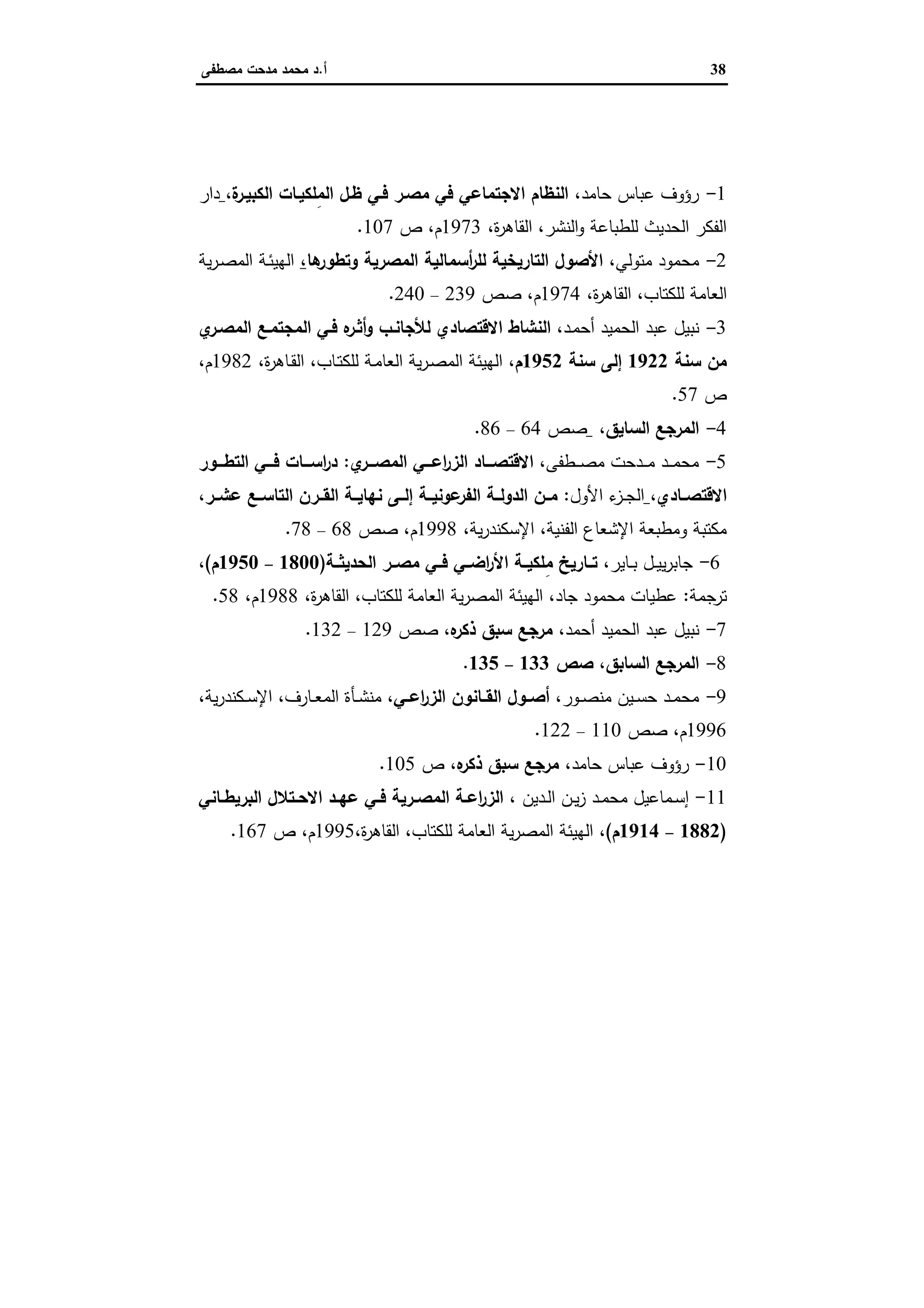 38‫أ‬.‫ﻣﺻطﻔﻰ‬ ‫ﻣدﺣت‬ ‫ﻣﺣﻣد‬ ‫د‬
‫ﻣﺮاﺟﻊ‬
1-،‫ﺣﺎﻣد‬ ‫ﻋﺑﺎس‬ ‫رؤوف‬،‫ة‬‫اﻟﻛﺑﯾـر‬ ‫ِﻠﻛﯾـﺎت‬‫ﻣ‬‫اﻟ‬ ‫ظـل‬ ‫ﻓـﻲ‬ ‫ﻣﺻـر‬ ‫ﻓﻲ‬ ‫اﻻﺟﺗﻣﺎﻋﻲ‬ ‫اﻟﻧظﺎم‬‫دار‬
،‫ة‬‫ر‬‫اﻟﻘﺎﻫ‬ ،‫اﻟﻧﺷر‬‫و‬ ‫ﻟﻠطﺑﺎﻋﺔ‬ ‫اﻟﺣدﯾث‬ ‫اﻟﻔﻛر‬1973‫م‬،‫ص‬107.
2-‫ﻣﺗو‬ ‫ﻣﺣﻣود‬‫ﻟﻲ‬،‫ﻫﺎ‬‫وﺗطور‬ ‫اﻟﻣﺻرﯾﺔ‬ ‫أﺳﻣﺎﻟﯾﺔ‬‫ر‬‫ﻟﻠ‬ ‫اﻟﺗﺎرﯾﺧﯾﺔ‬ ‫اﻷﺻول‬،‫ﯾﺔ‬‫ر‬‫ـ‬‫ﺻ‬‫اﻟﻣ‬ ‫ـﺔ‬‫ﺋ‬‫اﻟﻬﯾ‬
‫ﻟﻠﻛﺗﺎب‬ ‫اﻟﻌﺎﻣﺔ‬،‫ة‬‫ر‬‫اﻟﻘﺎﻫ‬،1974‫م‬،‫ﺻص‬239–240.
3-‫ـد‬‫ﻣ‬‫أﺣ‬ ‫اﻟﺣﻣﯾد‬ ‫ﻋﺑد‬ ‫ﻧﺑﯾل‬،‫ي‬‫اﻟﻣﺻـر‬ ‫اﻟﻣﺟﺗﻣـﻊ‬ ‫ﻓـﻲ‬ ‫ﻩ‬‫أﺛـر‬‫و‬ ‫ﻟﻸﺟﺎﻧـب‬ ‫اﻻﻗﺗﺻﺎدي‬ ‫اﻟﻧﺷﺎط‬
‫ﺳﻧﺔ‬ ‫ﻣن‬1922‫ﺳﻧﺔ‬ ‫إﻟﻰ‬1952‫م‬،‫ـﺎب‬‫ﺗ‬‫ﻟﻠﻛ‬ ‫ـﺔ‬‫ﻣ‬‫اﻟﻌﺎ‬ ‫ﯾﺔ‬‫ر‬‫ـ‬‫ﺻ‬‫اﻟﻣ‬ ‫اﻟﻬﯾﺋﺔ‬،‫ة‬‫ر‬‫ـﺎﻫ‬‫ﻘ‬‫اﻟ‬،1982‫م‬،
‫ص‬57.
4-‫اﻟﺳﺎﯾق‬ ‫اﻟﻣرﺟﻊ‬،‫ﺻص‬64–86.
5-،‫ـطﻔﻰ‬‫ـ‬‫ـ‬‫ﺻ‬‫ﻣ‬ ‫ـدﺣت‬‫ـ‬‫ـ‬‫ﻣ‬ ‫ـد‬‫ـ‬‫ـ‬‫ﻣ‬‫ﻣﺣ‬‫ي‬‫اﻟﻣﺻـــر‬ ‫اﻋـــﻲ‬‫ر‬‫اﻟز‬ ‫اﻻﻗﺗﺻـــﺎد‬:‫ـــور‬‫ـ‬‫اﻟﺗط‬ ‫ﻓـــﻲ‬ ‫اﺳـــﺎت‬‫ر‬‫د‬
،‫ـﺎدي‬‫ـ‬‫اﻻﻗﺗﺻ‬‫اﻷول‬ ‫ء‬‫ـز‬‫ـ‬‫ﺟ‬‫اﻟ‬:،‫ﻋﺷــر‬ ‫اﻟﺗﺎﺳــﻊ‬ ‫اﻟﻘــرن‬ ‫ﻧﻬﺎﯾــﺔ‬ ‫إﻟــﻰ‬ ‫ﻋوﻧﯾــﺔ‬‫اﻟﻔر‬ ‫اﻟدوﻟــﺔ‬ ‫ﻣــن‬
،‫ﯾﺔ‬‫ر‬‫اﻹﺳﻛﻧد‬ ،‫اﻟﻔﻧﯾﺔ‬ ‫اﻹﺷﻌﺎع‬ ‫وﻣطﺑﻌﺔ‬ ‫ﻣﻛﺗﺑﺔ‬1998‫م‬،‫ﺻص‬68–78.
6-،‫ـﺎﯾر‬‫ـ‬‫ﺑ‬ ‫ـل‬‫ـ‬‫ﯾ‬‫ﯾ‬‫ر‬‫ﺟﺎﺑ‬ِ‫ﻣ‬ ‫ﺗــﺎرﯾﺦ‬‫اﻟﺣدﯾﺛــﺔ‬ ‫ﻣﺻــر‬ ‫ﻓــﻲ‬ ‫اﺿــﻲ‬‫ر‬‫اﻷ‬ ‫ـﺔ‬‫ـ‬‫ﻠﻛﯾ‬)1800–1950‫م‬(،
‫ﺗرﺟﻣﺔ‬:،‫ة‬‫ر‬‫اﻟﻘﺎﻫ‬ ،‫ﻟﻠﻛﺗﺎب‬ ‫اﻟﻌﺎﻣﺔ‬ ‫ﯾﺔ‬‫ر‬‫اﻟﻣﺻ‬ ‫اﻟﻬﯾﺋﺔ‬ ،‫ﺟﺎد‬ ‫ﻣﺣﻣود‬ ‫ﻋطﯾﺎت‬1988‫م‬،58.
7-‫أﺣﻣد‬ ‫اﻟﺣﻣﯾد‬ ‫ﻋﺑد‬ ‫ﻧﺑﯾل‬،‫ﻩ‬‫ذﻛر‬ ‫ﺳﺑق‬ ‫ﻣرﺟﻊ‬،‫ﺻص‬129–132.
8-‫اﻟﺳﺎﺑق‬ ‫اﻟﻣرﺟﻊ‬،‫ﺻص‬133–135.
9-‫ـور‬‫ـ‬‫ﺻ‬‫ﻣﻧ‬ ‫ـﯾن‬‫ـ‬‫ﺳ‬‫ﺣ‬ ‫ـد‬‫ـ‬‫ﻣ‬‫ﻣﺣ‬،‫ـﻲ‬‫ـ‬‫اﻋ‬‫ر‬‫اﻟز‬ ‫ـﺎﻧون‬‫ـ‬‫اﻟﻘ‬ ‫ـول‬‫ـ‬‫أﺻ‬،‫اﻟﻣ‬ ‫ـﺄة‬‫ـ‬‫ﺷ‬‫ﻣﻧ‬‫ـﺎرف‬‫ـ‬‫ﻌ‬،‫ﯾﺔ‬‫ر‬‫ـﻛﻧد‬‫ـ‬‫ﺳ‬‫اﻹ‬،
1996‫م‬،‫ﺻص‬110–122.
10-‫ﺣﺎﻣد‬ ‫ﻋﺑﺎس‬ ‫رؤوف‬،‫ﻩ‬‫ذﻛر‬ ‫ﺳﺑق‬ ‫ﻣرﺟﻊ‬،‫ص‬105.
11-، ‫ـدﯾن‬‫ـ‬‫ﻟ‬‫ا‬ ‫ـن‬‫ـ‬‫ﯾ‬‫ز‬ ‫ـد‬‫ـ‬‫ﻣ‬‫ﻣﺣ‬ ‫ـﻣﺎﻋﯾل‬‫ـ‬‫ﺳ‬‫إ‬‫ـﺎﻧﻲ‬‫ـ‬‫اﻟﺑرﯾط‬ ‫ـﺗﻼل‬‫ـ‬‫اﻻﺣ‬ ‫ـد‬‫ـ‬‫ﻋﻬ‬ ‫ـﻲ‬‫ـ‬‫ﻓ‬ ‫ـرﯾﺔ‬‫ـ‬‫اﻟﻣﺻ‬ ‫ـﺔ‬‫ـ‬‫اﻋ‬‫ر‬‫اﻟز‬
)1882–1914‫م‬(،،‫ة‬‫ر‬‫اﻟﻘﺎﻫ‬ ،‫ﻟﻠﻛﺗﺎب‬ ‫اﻟﻌﺎﻣﺔ‬ ‫ﯾﺔ‬‫ر‬‫اﻟﻣﺻ‬ ‫اﻟﻬﯾﺋﺔ‬1995‫م‬،‫ص‬167.
 