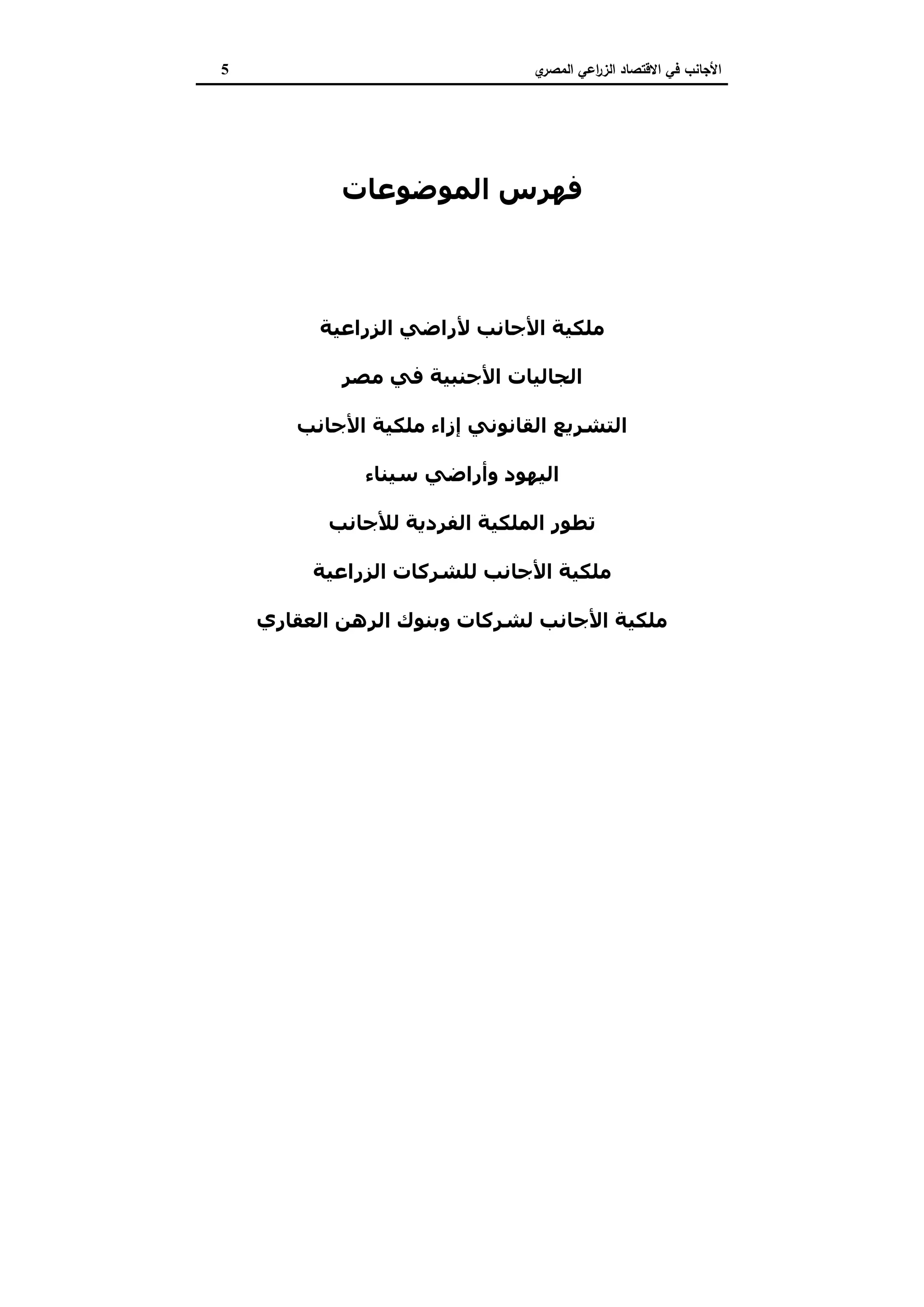 ‫ي‬‫اﻟﻣﺻر‬ ‫اﻋﻲ‬‫ر‬‫اﻟز‬ ‫اﻻﻗﺗﺻﺎد‬ ‫ﻓﻲ‬ ‫اﻷﺟﺎﻧب‬5
‫اﻟﻤﻮﺿﻮﻋﺎت‬ ‫ﻓﮫﺮس‬
‫اﻟﻤﻘﺪﻣﺔ‬
‫اﻟﺰراﻋﯿﺔ‬ ‫ﻷراﺿﻲ‬ ‫اﻷﺟﺎﻧﺐ‬ ‫ﻣﻠﻜﯿﺔ‬
‫ﻣﺼﺮ‬ ‫ﻓﻲ‬ ‫اﻷﺟﻨﺒﯿﺔ‬ ‫اﻟﺠﺎﻟﯿﺎت‬
‫اﻷﺟﺎﻧﺐ‬ ‫ﻣﻠﻜﯿﺔ‬ ‫إزاء‬ ‫اﻟﻘﺎﻧﻮﻧﻲ‬ ‫اﻟﺘﺸﺮﻳﻊ‬
‫ﺳﯿﻨﺎء‬ ‫وأراﺿﻲ‬ ‫اﻟﯿﮫﻮد‬
‫ﻟﻸﺟﺎﻧﺐ‬ ‫اﻟﻔﺮدﻳﺔ‬ ‫اﻟﻤﻠﻜﯿﺔ‬ ‫ﺗﻄﻮر‬
‫اﻟﺰراﻋﯿﺔ‬ ‫ﻟﻠﺸﺮﻛﺎت‬ ‫اﻷﺟﺎﻧﺐ‬ ‫ﻣﻠﻜﯿﺔ‬
‫اﻟﻌﻘﺎري‬ ‫اﻟﺮھﻦ‬ ‫وﺑﻨﻮك‬ ‫ﻟﺸﺮﻛﺎت‬ ‫اﻷﺟﺎﻧﺐ‬ ‫ﻣﻠﻜﯿﺔ‬
‫اﻟﻤﺮاﺟﻊ‬
‫ﺳﻄﻮر‬ ‫ﻓﻲ‬ ‫اﻟﻤﺆﻟﻒ‬
 