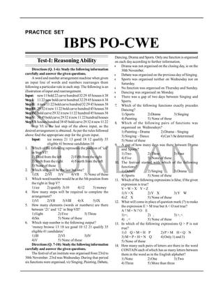 K
KUNDAN
PRACTICE SET
IBPS PO-CWE
Test-I: ReasoningAbility
Directions (Q. 1-6): Study the following information
carefully and answer the given questions.
A word and number arrangement machine when given
an input line of words and numbers rearranges them
following a particular rule in each step. The following is an
illustration ofinput and rearrangement.
Input: new11bold22carvehundred3229 45housesit 38
StepI: 1122newboldcarvehundred322945housesit 38
StepII: it new11 22boldcarvehundred322945houses38
StepIII: 2932it new1122boldcarve hundred45houses38
StepIV: boldcarve2932itnew1122 hundred45houses38
StepV: 3845boldcarve2932itnew1122hundredhouses
StepVI:houseshundred3845 boldcarve2932it new1122
Step VI is the last step of the above input, as the
desired arrangement is obtained. As per the rules followed
above find the appropriate step for the given input.
Input: ice money 21 13 good 18 12 qualify 35
eligible 41 browse candidates 10
1. Which ofthe following represents the position of‘ice’
in Step VI?
1) Third from the left 2) Fifth from the right
3) Sixth from theright 4) Fourth from the left
5) None of these
2. Which step will be the last but one?
1)IX 2)VI 3)V 4)VII 5) None of these
3. Which word/number would be at the 5th position from
the right in Step V?
1) ice 2) qualify 3)10 4)12 5) money
4. How many steps will be required to complete the
arrangement?
1)VI 2)VII 3)VIII 4)X 5)IX
5. How many elements (words or numbers) are there
between ‘21’ and ‘12’ in Step VII?
1)Eight 2) Five 3) Three
4)Six 5) None of these
6. Which step number is the following output?
‘money browse 13 18 ice good 10 12 21 qualify 35
eligible 41 candidates’
1)III 2)VI 3)IV
4)V 5) None of these
Directions(Q. 7-10):Studythe followinginformation
carefully and answer the given questions.
The festival of an institute was organised from 23rd to
30th November. 23rd was Wednesday. During that period
six functions were organised, viz Singing, Painting, Debate,
Dancing, Drama and Sports. Onlyone function is organised
on each dayaccording to further information.
l Drama was not organised on the closing day, ie on the
30th November.
l Debate was organised on the previous day ofSinging.
l Sports was organised neither on Wednesday nor on
Saturday.
l No function was organised on Thursday and Sunday.
l Dancing was organised on Monday.
l There was a gap of two days between Singing and
Sports.
7. Which of the following functions exactly precedes
Dancing?
1) Sports 2)Drama 3) Singing
4) Painting 5) None of these
8. Which of the following pairs of functions was
organised on Wednesdays?
1)Painting –Drama 2) Drama –Singing
3) Singing – Dance 4) Can’t be determined
5) None of these
9. A gap of how many days was there between Drama
and Sports?
1)Two 2) Three 3) Four
4) Five 5) None of these
10. The festival started with which of the following
functions?
1) Debate 2) Singing 3)Drama
4) Sports 5) None of these
11. Which ofthe following expressions is false, ifthe given
expression is true?
V = W > X Y = Z
1)V>X 2)Y X 3) Y W
4) Z X 5) None of these
12. What will come in place of question mark (?) tomake
the expression E > M true but A < O not true?
A ? M = N ? O E
1)=, 2) , 3)>, <
4) , < 5) None of these
13. In which of the following expressions Q > P is not
true?
1) J Q > M = H P 2) P > M H= Q N
3) M = P < H= N Q 4) Only1) and 3)
5) None of these
14. How many such pairs of letters are there in the word
CONTAIN each of which has as manyletters between
them in the word as in the English alphabet?
1) None 2) One 3)Two
4) Three 5) More than three
 
