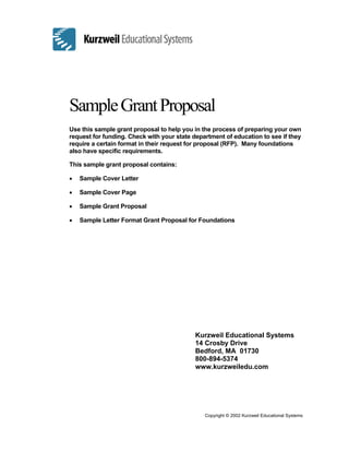 SampleGrantProposal
Use this sample grant proposal to help you in the process of preparing your own
request for funding. Check with your state department of education to see if they
require a certain format in their request for proposal (RFP). Many foundations
also have specific requirements.
This sample grant proposal contains:
• Sample Cover Letter
• Sample Cover Page
• Sample Grant Proposal
• Sample Letter Format Grant Proposal for Foundations
Kurzweil Educational Systems
14 Crosby Drive
Bedford, MA 01730
800-894-5374
www.kurzweiledu.com
Copyright © 2002 Kurzweil Educational Systems
 