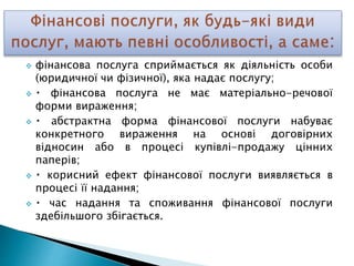  фінансова послуга сприймається як діяльність особи
(юридичної чи фізичної), яка надає послугу;
 фінансова послуга не має матеріально-речової
форми вираження;
 абстрактна форма фінансової послуги набуває
конкретного вираження на основі договірних
відносин або в процесі купівлі-продажу цінних
паперів;
 корисний ефект фінансової послуги виявляється в
процесі її надання;
 час надання та споживання фінансової послуги
здебільшого збігається.
 