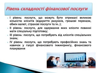  І рівень: послуги, що можуть бути отримані великою
кількістю кліситів (відкриття рахунків, грошові перекази,
обмін валют, страхові послуги та ін..);
 ІІ рівень: послуги, для одержання яких клієнти повинні
мати спеціальну підготовку;
 ІІІ рівень: послуги, що потребують від клієнтів спеціальних
знань;
 ІV рівень: послуги, що потребують професійних знань та
навичок у галузі фінансового інжинірингу, фінансового
планування
 