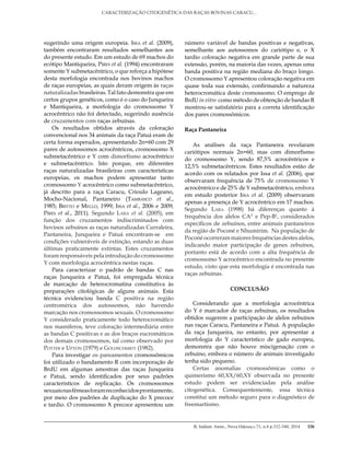 B. Indústr. Anim., Nova Odessa,v.71, n.4 p.332-340, 2014
CARACTERIZAÇÃO CITOGENÉTICA DAS RAÇAS BOVINAS CARACU...
338
sugerindo uma origem europeia. Issa et al. (2009),
também encontraram resultados semelhantes aos
do presente estudo. Em um estudo de 69 machos do
ecótipo Mantiqueira, Pires et al. (1994) encontraram
somente Y submetacêntrico, o que reforça a hipótese
desta morfologia encontrada nos bovinos machos
de raças europeias, as quais deram origem às raças
naturalizadas brasileiras. Tal fato demonstra que em
certos grupos genéticos, como é o caso do Junqueira
e Mantiqueira, a morfologia do cromossomo Y
acrocêntrico não foi detectado, sugerindo ausência
de cruzamentos com raças zebuínas.
Os resultados obtidos através da coloração
convencional nos 34 animais da raça Patuá eram de
certa forma esperados, apresentando 2n=60 com 29
pares de autossomos acrocêntricos, cromossomo X
submetacêntrico e Y com dimorfismo acrocêntrico
e submetacêntrico. Isto porque, em diferentes
raças naturalizadas brasileiras com características
europeias, os machos podem apresentar tanto
cromossomo Y acrocêntrico como submetacêntrico,
já descrito para a raça Caracu, Crioulo Lageano,
Mocho-Nacional, Pantaneiro (Tambasco et al.,
1985; Britto e Mello, 1999; Issa et al., 2006 e 2009;
Pires et al., 2011). Segundo Lara et al. (2005), em
função dos cruzamentos indiscriminados com
bovinos zebuínos as raças naturalizadas Curraleira,
Pantaneira, Junqueira e Patuá encontram-se em
condições vulneráveis de extinção, estando as duas
últimas praticamente extintas. Estes cruzamentos
foram responsáveis pela introdução do cromossomo
Y com morfologia acrocêntrica nestas raças.
Para caracterizar o padrão de bandas C nas
raças Junqueira e Patuá, foi empregada técnica
de marcação de heterocromatina constitutiva às
preparações citológicas de alguns animais. Esta
técnica evidenciou banda C positiva na região
centromérica dos autossomos, não havendo
marcação nos cromossomos sexuais. O cromossomo
Y considerado praticamente todo heterocromático
nos mamíferos, teve coloração intermediária entre
as bandas C positivas e as dos braços eucromáticos
dos demais cromossomos, tal como observado por
Potter e Upton (1979) e Goldschmidt (1982).
Para investigar os pareamentos cromossômicos
foi utilizado o bandamento R com incorporação de
BrdU em algumas amostras das raças Junqueira
e Patuá, sendo identificados por seus padrões
característicos de replicação. Os cromossomos
sexuaisnasfêmeasforamreconhecidosprontamente,
por meio dos padrões de duplicação do X precoce
e tardio. O cromossomo X precoce apresentou um
número variável de bandas positivas e negativas,
semelhante aos autossomos do cariótipo e, o X
tardio coloração negativa em grande parte de sua
extensão, porém, na maioria das vezes, apenas uma
banda positiva na região mediana do braço longo.
O cromossomo Y apresentou coloração negativa em
quase toda sua extensão, confirmando a natureza
heterocromática deste cromossomo. O emprego de
BrdU in vitro como método de obtenção de bandas R
mostrou-se satisfatório para a correta identificação
dos pares cromossômicos.
Raça Pantaneira
As análises da raça Pantaneira revelaram
cariótipos normais 2n=60, mas com dimorfismo
do cromossomo Y, sendo 87,5% acrocêntricos e
12,5% submetacêntricos. Estes resultados estão de
acordo com os relatados por Issa et al. (2006), que
observaram frequência de 75% de cromossomo Y
acrocêntrico e de 25% de Y submetacêntrico, embora
em estudo posterior Issa et al. (2009) observaram
apenas a presença de Y acrocêntrico em 17 machos.
Segundo Lara (1998) há diferenças quanto à
frequência dos alelos CAZ
e Pep-B1
, considerados
específicos de zebuínos, entre animais pantaneiros
da região de Poconé e Nhumirim. Na população de
Poconé ocorreram maiores frequências destes alelos,
indicando maior participação de genes zebuínos,
portanto está de acordo com a alta frequência de
cromossomo Y acrocêntrico encontrada no presente
estudo, visto que esta morfologia é encontrada nas
raças zebuínas.
CONCLUSÃO
Considerando que a morfologia acrocêntrica
do Y é marcador de raças zebuínas, os resultados
obtidos sugerem a participação de alelos zebuínos
nas raças Caracu, Pantaneira e Patuá. A população
da raça Junqueira, no entanto, por apresentar a
morfologia do Y característico de gado europeu,
demonstra que não houve miscigenação com o
zebuíno, embora o número de animais investigado
tenha sido pequeno.
Certas anomalias cromossômicas como o
quimerismo 60,XX/60,XY observada no presente
estudo podem ser evidenciadas pela análise
citogenética. Consequentemente, essa técnica
constitui um método seguro para o diagnóstico de
freemartismo.
 