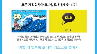 모든 게임회사가 모바일로 전환하는 시기
카카오 톡의 게임하기 영향으로 스마트폰 게임의 매출의 폭주!
상대적으로 개발비+시간이 적게드는 스마트폰 게임으로 전환중
이럴 때 일수록 최대한 리스크를 줄이자
 
