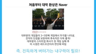 처음부터 대박 환상은 Naver
대부분의 게임들이 3~5번째 게임에서 두각을 나타냄.
전작의 단점을 보완하여 후속작은 더욱 좋게!
대부분의 스타트업 회사가 첫 게임 실패 후
이 시장은 레드오션이라 판단해 버림
즉. 진득하게 버텨가는 내구력이 필요!
 