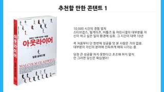 추천할 만한 콘텐트 1
10,000 시간의 경험 법칙
스티브잡스, 빌게이츠, 비틀즈 등 어린시절의 대부분을 자
신이 하고 싶은 일의 환경에 심취. 그 시간이 대략 10년
즉 처음부터 단 한번에 성공을 맛 본 사람은 거의 없음.
대부분이 자신의 분야에 진득하게 배워 나가는 중.
당장 큰 성공을 하지 못한다고 초조해 하지 말자.
안 그러면 당신은 욕심쟁이!
 