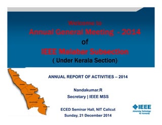 Welcome toWelcome toWelcome toWelcome to
Annual General Meeting - 2014
of
IEEE Malabar Subsection
( Under Kerala Section)
ANNUAL REPORT OF ACTIVITIESANNUAL REPORT OF ACTIVITIES –– 20142014
Nandakumar.R
Secretary | IEEE MSS
ECED Seminar Hall, NIT Calicut
Sunday, 21 December 2014
 