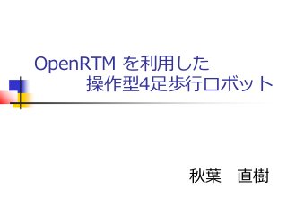 OpenRTM を利用した
操作型4足歩行ロボット
秋葉 直樹
 