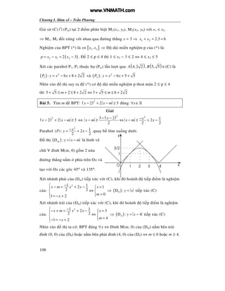 Chương I. Hàm s – Tr n Phương
108
Gi s (C) ∩ (Pm) t i 2 i m phân bi t M1(x1, y0), M2(x2, y0) v i x1 < x2.
⇒ M1, M2 i x ng v i nhau qua ư ng th ng x = 3 ⇒ 1 2 2.3 6x x+ = =
Nghi m c a BPT (*) là x∈[ ]1 2,x x ⇒ dài mi n nghi m p c a (*) là:
( )2 1 22 3p x x x= − = − . 2 ≤ p ≤ 4 thì 1 ≤ x2 − 3 ≤ 2 ⇔ 4 ≤ x2 ≤ 5
Xét các parabol P1, P2 thu c h (Pm) l n lư t qua ( ) ( )4,2 2 , 5, 5A B ∈(C) là
( ) 2
1 : 6 8 2 2P y x x= − + + và ( ) 2
2 : 6 5 5P y x x= − + +
Nhìn vào th suy ra (*) có dài mi n nghi m p tho mãn 2 ≤ p ≤ 4
thì 5 5 2 8 2 2 3 5 6 2 2m m+ ≤ + ≤ + ⇔ + ≤ ≤ +
Bài 5. Tìm m BPT: ( )2
2 2 3x x m− + − ≥ úng x∀ ∈»
Gi i
( )2
2 2 3x x m− + − ≥ ⇔
( )2 23 2 12
2 2 2
x xx m x m x
− − −− ≥ ⇔ − ≥ + −
Parabol
2
1( ): 2
2 2
xP y x−= + − quay b lõm xu ng dư i.
th ( )D :m y x m= − là hình v
ch V nh M(m, 0) g m 2 n a
ư ng th ng n m phía trên Ox và
t o v i Ox các góc 45° và 135°.
Xét nhánh ph i c a (Dm) ti p xúc v i (C), khi ó hoành ti p i m là nghi m
c a:
21 12 1
2 2
01 2
x m x x x
mx
− − = + − = 
⇔ 
= = − +
⇒ ( )0D : y x= ti p xúc (C)
Xét nhánh trái c a (Dm) ti p xúc v i (C), khi ó hoành ti p i m là nghi m
c a:
21 12 3
2 2
41 2
x m x x x
mx
−− + = + − = 
⇔ 
= − = − +
⇒ ( )4D : 4y x= − ti p xúc (C)
Nhìn vào th ta có: BPT úng ∀x ⇔ nh M(m, 0) c a (Dm) n m bên trái
nh (0, 0) c a (D0) ho c n m bên ph i nh (4, 0) c a (D4) ⇔ m ≤ 0 ho c m ≥ 4.
y
xO
1
1 2 3 4
3/2
www.VNMATH.com
 