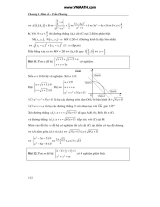 Chương I. Hàm s – Tr n Phương
112
⇔ ( )( ) ( )2
2
22 2
1
1 22 1 4, 1 3 4 0 0
2 311
a
a
a
d I R a a a
aa
−
−
∆ < ⇔ < ⇔ < ⇔ − < ⇔ < <
++
b. V i 40
3
a< < thì ư ng th ng (∆a) c t (C) t i 2 i m phân bi t
( )1 1M ,x y , ( )2 2N ,x y ⇒ 2MN R≤ =1 ( ư ng kính là dây l n nh t)
⇔ ( ) ( )
2 2
2 1 2 1 1x x y y− + − ≤ ⇒ ( pcm)
D u b ng x y ra ⇔ MN = 2R ⇔ (∆a) i qua ( )1 ,0
2
I ⇔ 1
2
a =
Bài 11. Tìm a h
1 2
3
x y a
x y a
 + + + =

+ =
có nghi m.
Gi i
N u a < 0 thì h vô nghi m. Xét a ≥ 0:
t
1 0
2 0
u x
v y
 = + ≥

= + ≥
. H ⇔
( )2 2
, 0
3 1
u v
u v a
u v a
≥

+ =

+ = +
( ) ( )2 2
: 3 1C u v a+ = + là h các ư ng tròn tâm O(0, 0) bán kính ( )3 1R a= +
( ):d u v a+ = là h các ư ng th ng // v i nhau t o v i Ou góc 135°
Xét ư ng th ng ( )1( ): 3 1d u v a+ = + i qua A(R, 0); B(0, R) ∈(C)
và ư ng th ng ( )2( ): 6 1d u v a+ = + ti p xúc v i (C) t i M
Nhìn vào th ⇒ h có nghi m thì (d) c t (C) t i i m có t a dương
⇔ (d) n m gi a (d1) và (d2) ⇔ ( ) ( )3 1 6 1a a a+ ≤ ≤ +
⇔
2
2
3 3 0 3 21
3 15
26 6 0
a a
a
a a
 − − ≥ +
⇔ ≤ ≤ +
− − ≤
Bài 12. Tìm m h
2 2
1 1 1x y
x y m
 − + + =

+ =
có 4 nghi m phân bi t.
3a+3
v
O u
3a+3
6a+6
6a+6
www.VNMATH.com
 