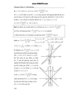 Chương I. Hàm s – Tr n Phương
102
b) ( )2
1 1 0x m x m+ − + − = ⇔ ( )
2
1
1
x x
f x m
x
+ +
= =
+
.
(C′): ( )y f x= ư c v t (C): y = f (x) theo qui t c: Gi nguyên ph n th (Ca)
c a (C) ng x ≥ 0. L y (C′a) i x ng v i (Ca) qua Oy, khi ó (C′) = (Ca) ∪ (C′a)
c) t [ ] [ ]sin 0,1 0,t x x= ∈ ∀ ∈ π . Khi ó ( )2
sin 1 sin 1 0x a x a− − + − =
⇔ ( )
2
1
1
t tf t a
t
+ += =
+
v i t ∈ [0, 1].
Bài 5. a. Kh o sát s bi n thiên và v th c a ( )
2
2( ):
1
x xC y f x
x
− += =
−
b. Tìm a phương trình:
2
2 1
1
x x ax a
x
− + = − +
−
có nghi m
c. Bi n lu n theo m s nghi m c a phương trình:
2
2
2
log
1
x x
m
x
− +
=
−
Gi i: a. ( )
( )
2 1
2
2
1 2
2 1 0
1 1 2
x x
x xf x
x x x
 = = −
− − ′ = = ⇔
− = = +
⇒
( )
( )
1
2
1 2 1 2 2
1 2 1 2 2
y f
y f
 = − = −

 = + = +
( ) 2
1
f x x
x
= +
−
⇒ TC : x = 1; TCX: y = x.
b. Nghi m c a
2
2 1
1
x x ax a
x
− + = − +
−
là
hoành giao i m c a ư ng th ng
(D): ( )1 1y a x= − + v i (C): y = f (x).
Do (D) luôn i qua i m c nh
I(1, 1) nên phương trình trên có
nghi m thì (D) ph i n m trong góc nh n
t o b i 2 ti m c n: TC : x = 1 (v i h
s góc k = +∞) và TCX: y = x (v i h
s góc k = 1) ⇒ a > 1
c. Do ( )
2
2
1
x x
y f x
x
− +
= =
−
là hàm
ch n nên th ( ) ( ):C y f x′ = nh n
Oy làm tr c i x ng và ư c v t
(C): y = f (x) theo qui t c:
x
21-
y
1+ 2
-2
1
21+2
1
O
O
1
1+2 2
1
-2
21+
y
x-1- 2
www.VNMATH.com
 