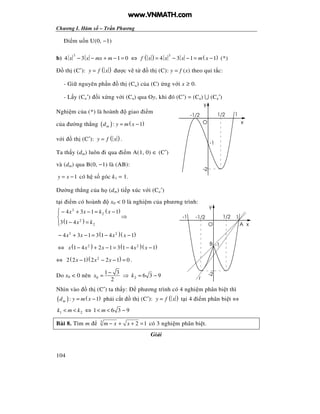 Chương I. Hàm s – Tr n Phương
104
i m u n U(0, −1)
b)
3
4 3 1 0x x mx m− − + − = ⇔ ( ) ( )3
4 3 1 1f x x x m x= − − = − (*)
th (C′): ( )y f x= ư c v t th (C): y = f (x) theo qui t c:
- Gi nguyên ph n th (Ca) c a (C) ng v i x ≥ 0.
- L y (Ca′) i x ng v i (Ca) qua Oy, khi ó (C′) = (Ca) ∪ (Ca′)
Nghi m c a (*) là hoành giao i m
c a ư ng th ng ( ) ( ): 1md y m x= −
v i th (C′): ( )y f x= .
Ta th y (dm) luôn i qua i m A(1, 0) ∈ (C′)
và (dm) qua B(0, −1) là (AB):
1y x= − có h s góc k1 = 1.
ư ng th ng c a h (dm) ti p xúc v i (Ca′)
t i i m có hoành x0 < 0 là nghi m c a phương trình:
( )
( )
3
2
2
2
4 3 1 1
3 1 4
x x k x
x k
 − + − = −

− =
⇒
( )( )3 2
4 3 1 3 1 4 1x x x x− + − = − −
⇔ ( ) ( )( )2 2
1 4 2 1 3 1 4 1x x x x x− + − = − −
⇔ ( )( )2
2 2 1 2 2 1 0x x x− − − = .
Do x0 < 0 nên 0
1 3
2
x
−
= ⇒ 2 6 3 9k = −
Nhìn vào th (C′) ta th y: phương trình có 4 nghi m phân bi t thì
( ) ( ): 1md y m x= − ph i c t th (C′): ( )y f x= t i 4 i m phân bi t ⇔
1 2k m k< < ⇔ 1 6 3 9m< < −
Bài 8. Tìm m 3
2 1m x x− + + = có 3 nghi m phân bi t.
Gi i
-2
y
xO
1/2 1-1/2
-1
-1
-1/2 11/2
O x
y
-2
-1
A
B
t
www.VNMATH.com
 