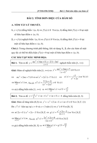 [VNMATH.COM]- Bài 2. Tính đơn điệu của hàm số
BÀI 2. TÍNH ĐƠN ĐIỆU CỦA HÀM SỐ
A. TÓM TẮT LÝ THUYẾT.
1. y = f (x) đồng biến / (a, b) ⇔ ƒ′(x) ≥ 0 ∀x∈(a, b) đồng thời ƒ′(x) = 0 tại một
số hữu hạn điểm ∈ (a, b).
2. y = f (x) nghịch biến / (a, b) ⇔ ƒ′(x) ≤ 0 ∀x∈(a, b) đồng thời ƒ′(x) = 0 tại
một số hữu hạn điểm ∈ (a, b).
Chú ý: Trong chương trình phổ thông, khi sử dụng 1., 2. cho các hàm số một
quy tắc có thể bỏ điều kiện ƒ′(x) = 0 tại một số hữu hạn điểm ∈ (a, b).
CÁC BÀI TẬP MẪU MINH HỌA
Bài 1. Tìm m để
( ) ( )2
6 5 2 1 3
1
mx m x m
y
x
+ + − −
=
+
nghịch biến trên [1, +∞)
Giải: Hàm số nghịch biến trên [1, +∞) ⇔
( )
2
2
2 7 0 1
1
mx mxy x
x
+ +′ = ≤ ∀ ≥
+
⇔ ( )2 2
2 7 0 2 7 1mx mx m x x x+ + ≤ ⇔ + ≤ − ∀ ≥ ⇔ ( )
2
7 1
2
u x m x
x x
−= ≥ ∀ ≥
+
( )
1
Min
x
u x m
≥
⇔ ≥ . Ta có: ( ) ( )
2 2
7 2 2
0 1
( 2 )
x
u x x
x x
+′ = > ∀ ≥
+
⇒ u(x) đồng biến trên [1, +∞) ⇒ ( ) ( )
1
7Min 1
3x
m u x u
≥
−≤ = =
Bài 2. Tìm m để ( ) ( )3 21 1 3 4
3
y x m x m x−= + − + + − đồng biến trên (0, 3)
Giải. Hàm số tăng trên (0,3) ⇔ ( ) ( ) ( )2
2 1 3 0 0,3y x m x m x′ = − + − + + ≥ ∀ ∈ (1)
Do ( )y x′ liên tục tại x = 0 và x = 3 nên (1) ⇔ y′ ≥ 0 ∀x∈[0, 3]
⇔ ( ) [ ]2
2 1 2 3 0,3m x x x x+ ≥ + − ∀ ∈ ⇔ ( ) [ ]
2
2 3 0,3
2 1
x xg x m x
x
+ −= ≤ ∀ ∈
+
[ ]
( )
0,3
Max
x
g x m
∈
⇔ ≤ . Ta có: ( )
( )
[ ]
2
2
2 2 8 0 0,3
2 1
x xg x x
x
+ +′ = > ∀ ∈
+
⇒ g(x) đồng biến trên [0, 3] ⇒
[ ]
( ) ( )
0,3
12Max 3
7x
m g x g
∈
≥ = =
1
 