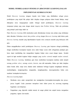 1
MODEL PEMBELAJARAN PENEMUAN (DISCOVERY LEARNING) DALAM
IMPLEMENTASI KURIKULUM 2013
Model Discovery Learning mengacu kepada teori belajar yang didefinisikan sebagai proses
pembelajaran yang terjadi bila pelajar tidak disajikan dengan pelajaran dalam bentuk finalnya, tetapi
diharapkan siswa mengorganisasi sendiri. Sebagai model pembelajaran, Discovery Learning
mempunyai prinsip yang sama dengan inkuiri (inquiry) dan Problem Solving. Tidak ada perbedaan
yang prinsipil pada ketiga istilah ini.
Pada Discovery Learning lebih menekankan pada ditemukannya konsep atau prinsip yang sebelumnya
tidak diketahui. Perbedaan inkuiri dan problem solving dengan Discovery Learning ialah bahwa pada
discovery learning masalah yang diperhadapkan kepada siswa semacam masalah yang direkayasa oleh
guru.
Dalam mengaplikasikan model pembelajaran Discovery Learning guru berperan sebagai pembimbing
dengan memberikan kesempatan kepada siswa untuk belajar secara aktif, sebagaimana pendapat guru
harus dapat membimbing dan mengarahkan kegiatan belajar siswa sesuai dengan tujuan. Kondisi
seperti ini ingin merubah kegiatan belajar mengajar yang teacher oriented menjadi student oriented.
Dalam Discovery Learning, hendaknya guru harus memberikan kesempatan muridnya untuk menjadi
seorang problem solver, seorang scientis, historin, atau ahli matematika. Bahan ajar tidak disajikan
dalam bentuk akhir, tetapi siswa dituntut untuk melakukan berbagai kegiatan menghimpun informasi,
membandingkan, mengkategorikan, menganalisis, mengintegrasikan, mereorganisasikan bahan serta
membuat kesimpulan-kesimpulan.
Discovery Learning dapat:
 Membantu siswa untuk memperbaiki dan meningkatkan keterampilan-keterampilan dan proses-
proses kognitif. Usaha penemuan merupakan kunci dalam proses ini, seseorang tergantung
bagaimana cara belajarnya.
 Pengetahuan yang diperoleh melalui metode ini sangat pribadi dan ampuh karena menguatkan
pengertian, ingatan dan transfer.
 