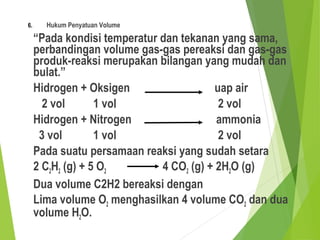 6. Hukum Penyatuan Volume
“Pada kondisi temperatur dan tekanan yang sama,
perbandingan volume gas-gas pereaksi dan gas-gas
produk-reaksi merupakan bilangan yang mudah dan
bulat.”
Hidrogen + Oksigen uap air
2 vol 1 vol 2 vol
Hidrogen + Nitrogen ammonia
3 vol 1 vol 2 vol
Pada suatu persamaan reaksi yang sudah setara
2 C2H2 (g) + 5 O2 4 CO2 (g) + 2H2O (g)
Dua volume C2H2 bereaksi dengan
Lima volume O2 menghasilkan 4 volume CO2 dan dua
volume H2O.
 