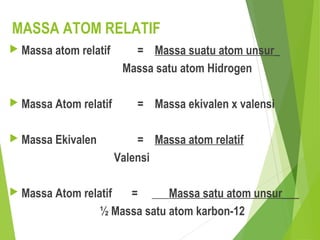 MASSA ATOM RELATIF
 Massa atom relatif = Massa suatu atom unsur_
Massa satu atom Hidrogen
 Massa Atom relatif = Massa ekivalen x valensi
 Massa Ekivalen = Massa atom relatif
Valensi
 Massa Atom relatif = ___Massa satu atom unsur___
½ Massa satu atom karbon-12
 