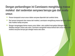 Dengan perbandingan ini Cannizzaro menghitung massa
molekul dari sederetan senyawa berupa gas dari suatu
unsur.
 Persen komposisi unsur-unsur dalam senyawa diperoleh dari analisis kimia.
 Dari persen komposisi dan massa dari molekul, cannizzaro menghitung massa dari atom dalam
satu molekul setiap senyawa.
 Dengan menganggap bahwa massa unsur dalam satu molekul merupakan bilangan bulat
dikalikan dengan massa satu atom, Cannizaro mengambil massa terkecil dari unsur dalam satu
molekul senyawa berupa gas sebagai massa satu atom.
 
