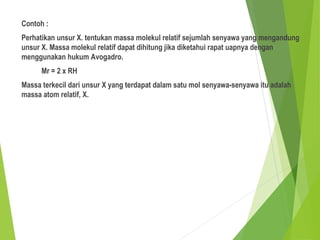 Contoh :
Perhatikan unsur X. tentukan massa molekul relatif sejumlah senyawa yang mengandung
unsur X. Massa molekul relatif dapat dihitung jika diketahui rapat uapnya dengan
menggunakan hukum Avogadro.
Mr = 2 x RH
Massa terkecil dari unsur X yang terdapat dalam satu mol senyawa-senyawa itu adalah
massa atom relatif, X.
 