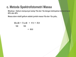 c. Metoda Spektrofotometri Massa
Misalnya : Galium mempunyai isotop 69
Ga dan 71
Ga dengan kelimpahan berturut-turut
60% dan 40%
Massa atom relatif gallium adalah jumlah massa 69
Ga dan 71
Ga yaitu,
69 x 60 + 71 x 40 = 41,4 + 28,4
100 100
= 69,8
 