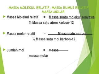 MASSA MOLEKUL RELATIF, MASSA RUMUS RELATIF,
MASSA MOLAR
 Massa Molekul relatif = Massa suatu molekul senyawa
½ Massa satu atom karbon-12
 Massa molar relatif = Massa satu mol zat
½ Massa satu mol karbon-12
 Jumlah mol = massa
massa molar
 