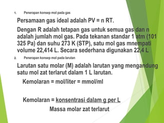 1. Penerapan konsep mol pada gas
Persamaan gas ideal adalah PV = n RT.
Dengan R adalah tetapan gas untuk semua gas dan n
adalah jumlah mol gas. Pada tekanan standar 1 atm (101
325 Pa) dan suhu 273 K (STP), satu mol gas mnempati
volume 22,414 L. Secara sederhana digunakan 22,4 L
2. Penerapan konsep mol pada larutan
Larutan satu molar (M) adalah larutan yang mengandung
satu mol zat terlarut dalam 1 L larutan.
Kemolaran = mol/liter = mmol/ml
Kemolaran = konsentrasi dalam g per L
Massa molar zat terlarut
 