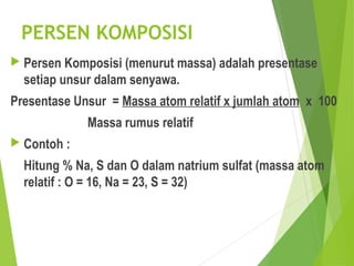 PERSEN KOMPOSISI
 Persen Komposisi (menurut massa) adalah presentase
setiap unsur dalam senyawa.
Presentase Unsur = Massa atom relatif x jumlah atom x 100
Massa rumus relatif
 Contoh :
Hitung % Na, S dan O dalam natrium sulfat (massa atom
relatif : O = 16, Na = 23, S = 32)
 