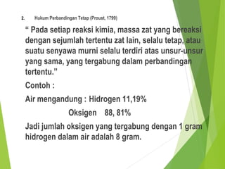 2. Hukum Perbandingan Tetap (Proust, 1799)
“ Pada setiap reaksi kimia, massa zat yang bereaksi
dengan sejumlah tertentu zat lain, selalu tetap, atau
suatu senyawa murni selalu terdiri atas unsur-unsur
yang sama, yang tergabung dalam perbandingan
tertentu.”
Contoh :
Air mengandung : Hidrogen 11,19%
Oksigen 88, 81%
Jadi jumlah oksigen yang tergabung dengan 1 gram
hidrogen dalam air adalah 8 gram.
 