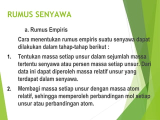 RUMUS SENYAWA
a. Rumus Empiris
Cara menentukan rumus empiris suatu senyawa dapat
dilakukan dalam tahap-tahap berikut :
1. Tentukan massa setiap unsur dalam sejumlah massa
tertentu senyawa atau persen massa setiap unsur. Dari
data ini dapat diperoleh massa relatif unsur yang
terdapat dalam senyawa.
2. Membagi massa setiap unsur dengan massa atom
relatif, sehingga memperoleh perbandingan mol setiap
unsur atau perbandingan atom.
 