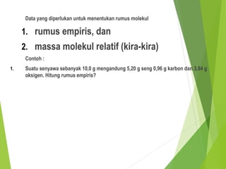 Data yang diperlukan untuk menentukan rumus molekul
1. rumus empiris, dan
2. massa molekul relatif (kira-kira)
Contoh :
1. Suatu senyawa sebanyak 10,0 g mengandung 5,20 g seng 0,96 g karbon dan 3,84 g
oksigen. Hitung rumus empiris?
 