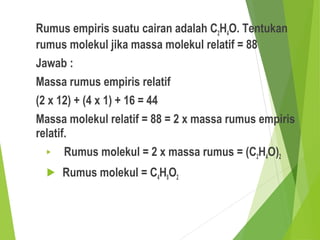 Rumus empiris suatu cairan adalah C2H4O. Tentukan
rumus molekul jika massa molekul relatif = 88
Jawab :
Massa rumus empiris relatif
(2 x 12) + (4 x 1) + 16 = 44
Massa molekul relatif = 88 = 2 x massa rumus empiris
relatif.
 Rumus molekul = 2 x massa rumus = (C2H4O)2
 Rumus molekul = C4H8O2
 