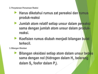 2. Penyetaraan Persamaan Reaksi
 Harus diketahui rumus zat pereaksi dan rumus
produk-reaksi
 Jumlah atom relatif setiap unsur dalam pereaksi
sama dengan jumlah atom unsur dalam produk-
reaksi.
 Koefisien rumus diubah menjadi bilangan bulat
terkecil.
3. Bilangan Oksidasi
 Bilangan oksidasi setiap atom dalam unsur bebas
sama dengan nol (hidrogen dalam H2, belerang
dalam S8, fosfor dalam P4).
 