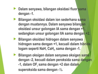  Dalam senyawa, bilangan oksidasi fluor sama
dengan -1.
 Bilangan oksidasi dalam ion sederhana sama
dengan muatannya. Dalam senyawa bilangan
oksidasi unsur golongan IA sama dengan +1,
sedangkan unsur golongan IIA sama dengan +2.
 Bilangan oksidasi hidrogen dalam senyawa
hidrogen sama dengan +1, kecuali dalam hibrida
logam seperti NaH, CaH2, sama dengan -1.
 Bilangan oksigen dalam senyawa oksigen sama
dengan -2, kecuali dalam peroksida sama dengan
-1, dalam OF2 sama dengan +2 dan dalam
superoksida sama dengan -½.
 