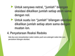  Untuk senyawa netral, “jumlah” bilangan
oksidasi dikalikan jumlah setiap atom sama
dengan nol.
 Untuk suatu ion “jumlah” bilangan oksidasi
dikalikan jumlah setiap atom sama dengan
muatan ion.
4. Penyetaraan Reaksi Redoks
Ada dua cara menyetarakan reaksi redoks yauti cara setengah reaksi dan cara
perubahan bilangan oksidasi.
 