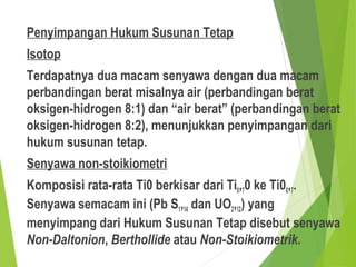 Penyimpangan Hukum Susunan Tetap
Isotop
Terdapatnya dua macam senyawa dengan dua macam
perbandingan berat misalnya air (perbandingan berat
oksigen-hidrogen 8:1) dan “air berat” (perbandingan berat
oksigen-hidrogen 8:2), menunjukkan penyimpangan dari
hukum susunan tetap.
Senyawa non-stoikiometri
Komposisi rata-rata Ti0 berkisar dari Ti0,70 ke Ti00,7.
Senyawa semacam ini (Pb S1,14 dan UO2,12) yang
menyimpang dari Hukum Susunan Tetap disebut senyawa
Non-Daltonion, Berthollide atau Non-Stoikiometrik.
 