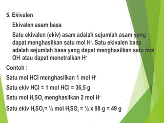 5. Ekivalen
Ekivalen asam basa
Satu ekivalen (ekiv) asam adalah sejumlah asam yang
dapat menghasilkan satu mol H+
. Satu ekivalen basa
adalah sejumlah basa yang dapat menghasilkan satu mol
OH-
atau dapat menetralkan H+
Contoh :
Satu mol HCl menghasilkan 1 mol H+
Satu ekiv HCl = 1 mol HCl = 36,5 g
Satu mol H2SO4 menghasilkan 2 mol H+
Satu ekiv H2SO4= ½ mol H2SO4 = ½ x 98 g = 49 g
 