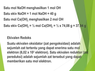 Satu mol NaOH menghasilkan 1 mol OH-
Satu ekiv NaOH = 1 mol NaOH = 40 g
Satu mol Ca(OH)2 menghasilkan 2 mol OH-
Satu ekiv Ca(OH)2 = ½ mol Ca(OH)2 = ½ x 74,08 g = 37,04 g
Ekivalen Redoks
Suatu ekivalen oksidator (zat pengoksidasi) adalah
sejumlah zat tertentu yang dapat enerima satu mol
elektron (6,02 x 1023
elektron). Satu ekivalen reduktor (zat
pereduksi) adalah sejumlah zat tersebut yang dapat
memberikan satu mol elektron.
 